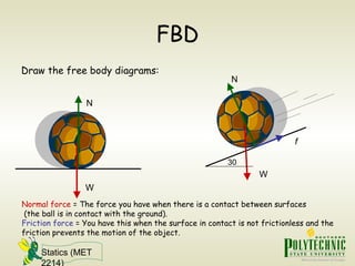 Statics (MET
2214)
FBD
Draw the free body diagrams:
W
N
W
N
f
Normal force = The force you have when there is a contact between surfaces
(the ball is in contact with the ground).
Friction force = You have this when the surface in contact is not frictionless and the
friction prevents the motion of the object.
30
 