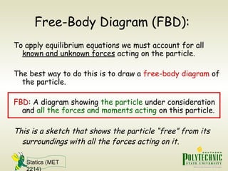 Statics (MET
2214)
Free-Body Diagram (FBD):
To apply equilibrium equations we must account for all
known and unknown forces acting on the particle.
The best way to do this is to draw a free-body diagram of
the particle.
FBD: A diagram showing the particle under consideration
and all the forces and moments acting on this particle.
This is a sketch that shows the particle “free” from its
surroundings with all the forces acting on it.
 