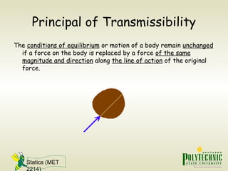 Statics (MET
2214)
Principal of Transmissibility
The conditions of equilibrium or motion of a body remain unchanged
if a force on the body is replaced by a force of the same
magnitude and direction along the line of action of the original
force.
 