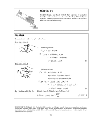 PROPRIETARY MATERIAL. © 2013 The McGraw-Hill Companies, Inc. All rights reserved. No part of this Manual may be displayed,
reproduced or distributed in any form or by any means, without the prior written permission of the publisher, or used beyond the limited
distribution to teachers and educators permitted by McGraw-Hill for their individual course preparation. If you are a student using this Manual,
you are using it without permission.
1233
PROBLEM 8.12
The 20-lb block A and the 30-lb block B are supported by an incline
that is held in the position shown. Knowing that the coefficient of static
friction is 0.15 between all surfaces of contact, determine the value of
θ for which motion is impending.
SOLUTION
Since motion impends, sF Nμ= at all surfaces.
Free body: Block A
Impending motion:
10: 20cosyF N θΣ = =
10: 20sin 0θ μΣ = − − =x sF T N
20sin 0.15(20cos )T θ θ= +
20sin 3cosT θ θ= + (1)
Free body: Block B
Impending motion:
2 10: 30cos 0yF N NθΣ = − − =
2
2 2
30cos 20cos 50cos
0.15(50cos ) 6cos
θ θ θ
μ θ θ
= + =
= = =s
N
F N
1 20: 30sin 0x s sF T N Nθ μ μΣ = − + + =
30sin 0.15(20cos ) 0.15(50cos )T θ θ θ= − −
30sin 3cos 7.5cosT θ θ θ= − − (2)
Eq. (1) subtracted by Eq. (2): 20sin 3cos 30sin 3cos 7.5cos 0θ θ θ θ θ+ − + + =
13.5
13.5cos 10sin , tan
10
θ θ θ
°
= = 53.5θ = ° 
8.8
243
 