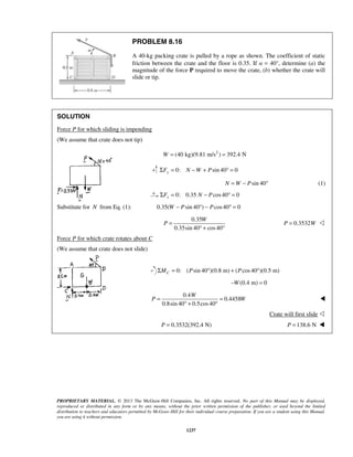 PROPRIETARY MATERIAL. © 2013 The McGraw-Hill Companies, Inc. All rights reserved. No part of this Manual may be displayed,
reproduced or distributed in any form or by any means, without the prior written permission of the publisher, or used beyond the limited
distribution to teachers and educators permitted by McGraw-Hill for their individual course preparation. If you are a student using this Manual,
you are using it without permission.
1237
PROBLEM 8.16
A 40-kg packing crate is pulled by a rope as shown. The coefficient of static
friction between the crate and the floor is 0.35. If α = 40°, determine (a) the
magnitude of the force P required to move the crate, (b) whether the crate will
slide or tip.
SOLUTION
Force P for which sliding is impending
(We assume that crate does not tip)
2
(40 kg)(9.81 m/s ) 392.4 NW = =
0: sin 40 0yF N W PΣ = − + ° =
sin 40N W P= − ° (1)
0: 0.35 cos40 0xF N PΣ = − ° =
Substitute for N from Eq. (1): 0.35( sin 40 ) cos40 0W P P− ° − ° =
0.35
0.35sin 40 cos40
W
P =
° + °
0.3532P W= 
Force P for which crate rotates about C
(We assume that crate does not slide)
0: ( sin 40 )(0.8 m) ( cos40 )(0.5 m)CM P PΣ = ° + °
(0.4 m) 0W− =
0.4
0.4458
0.8sin 40 0.5cos40
W
P W= =
° + °

Crate will first slide 
0.3532(392.4 N)P = 138.6 NP = 
8.10
245
 