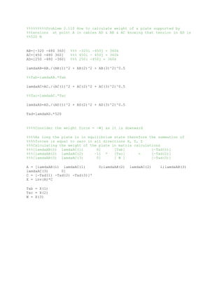 %%%%%%%%%Problem 2.110 How to calculate weight of a plate supported by
%%tensions at point A in cables AD & AB & AC knowing that tension in AD is
%%520 N
AB=[-320 -480 360] %%% -320i -450j + 360k
AC=[450 -480 360] %%% 450i - 450j + 360k
AD=[250 -480 -360] %%% 250i -450j + 360k
lamdaAB=AB./(AB(1)^2 + AB(2)^2 + AB(3)^2)^0.5
%%Tab=lamdaAB.*Tab
lamdaAC=AC./(AC(1)^2 + AC(2)^2 + AC(3)^2)^0.5
%%Tac=lamdaAC.*Tac
lamdaAD=AD./(AD(1)^2 + AD(2)^2 + AD(3)^2)^0.5
Tad=lamdaAD.*520
%%%%Consider the weight force = -Wj as it is downward
%%%%As long the plate is in equilibrium state therefore the summation of
%%%%forces is equal to zero in all directions X, Y, Z
%%%Calculating the weight of the plate in matrix calculations
%%%[lamdaAB(1) lamdaAC(1) 0] [Tab] [-Tad(1)]
%%%[lamdaAB(2) lamdaAC(2) -1] * [Tac] = [-Tad(2)]
%%%[lamdaAB(3) lamdaAC(3) 0] [ W ] [-Tad(3)]
A = [lamdaAB(1) lamdaAC(1) 0;lamdaAB(2) lamdaAC(2) 1;lamdaAB(3)
lamdaAC(3) 0]
C = [-Tad(1) -Tad(2) -Tad(3)]'
X = inv(A)*C
Tab = X(1)
Tac = X(2)
W = X(3)
69
-480
-480
-480 -360
 