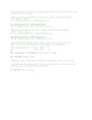%%%%%%%%%Problem 3.6 How to calculate the moment of force about point O as
%%%%%%%%%shown in figure.
%%Calulating the acting force of 300 N in vector form as following:-
%%F = (Fx)i + (Fy)j
%%F = 300*sin(30/57.3)i + 300*cos(30/57.3)j
F=[ 300*sin(30/57.3) 300*cos(30/57.3)]
%%% F = 300*sin(30/57.3)i + 300*cos(30/57.3)j
%%Calulating the moment arm OA in vector form as shown in figure.
%% OA = (x)i + (y)j
%% OA = 200*cos(40/57.3)i + 200*sin(40/57.3)j
OA=[200*cos(40/57.3) 200*sin(40/57.3)]
%%% OA = 200*cos(40/57.3)i + 200*sin(40/57.3)j
%%Calculating the moment acting about point O by force of 300 N as
%%Mo = OA x F by evaluating the cross product as following:-
%% | i j k |
%%Mo =determinate of | OA(1) OA(2) 0 |
%% | F(1) F(2) 0 |
%%
Mo = OA(1)*F(2) - F(1)*OA(2) %%%%Mo= (Mo)k in N.mm
Mo = Mo/1000 %%%%Mo in N.m
%%Negative sign of the moment magnitude represents a clock wise acting
%%Calculating the perpendicular distance from point O to the line of the
%%acting force of the 300 N as following:-
D = Mo/300 %%%% D in meter
77
 