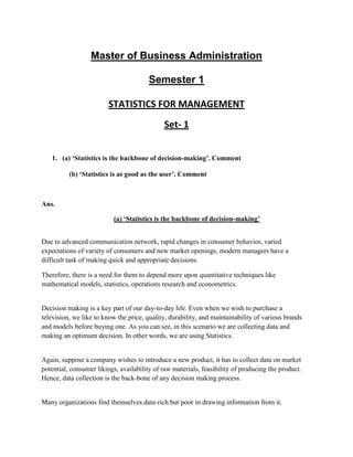 Master of Business Administration

                                        Semester 1

                         STATISTICS FOR MANAGEMENT
                                             Set- 1


   1. (a) ‘Statistics is the backbone of decision-making’. Comment

          (b) ‘Statistics is as good as the user’. Comment



Ans.

                          (a) ‘Statistics is the backbone of decision-making’


Due to advanced communication network, rapid changes in consumer behavior, varied
expectations of variety of consumers and new market openings, modern managers have a
difficult task of making quick and appropriate decisions.

Therefore, there is a need for them to depend more upon quantitative techniques like
mathematical models, statistics, operations research and econometrics.


Decision making is a key part of our day-to-day life. Even when we wish to purchase a
television, we like to know the price, quality, durability, and maintainability of various brands
and models before buying one. As you can see, in this scenario we are collecting data and
making an optimum decision. In other words, we are using Statistics.


Again, suppose a company wishes to introduce a new product, it has to collect data on market
potential, consumer likings, availability of raw materials, feasibility of producing the product.
Hence, data collection is the back-bone of any decision making process.


Many organizations find themselves data-rich but poor in drawing information from it.
 