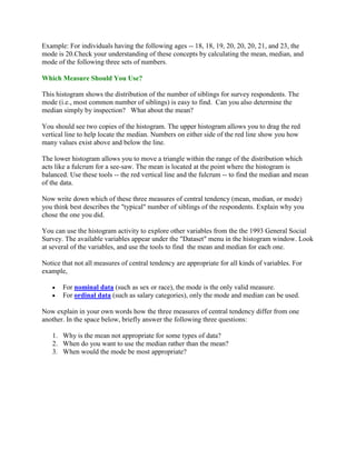 Example: For individuals having the following ages -- 18, 18, 19, 20, 20, 20, 21, and 23, the
mode is 20.Check your understanding of these concepts by calculating the mean, median, and
mode of the following three sets of numbers.

Which Measure Should You Use?

This histogram shows the distribution of the number of siblings for survey respondents. The
mode (i.e., most common number of siblings) is easy to find. Can you also determine the
median simply by inspection? What about the mean?

You should see two copies of the histogram. The upper histogram allows you to drag the red
vertical line to help locate the median. Numbers on either side of the red line show you how
many values exist above and below the line.

The lower histogram allows you to move a triangle within the range of the distribution which
acts like a fulcrum for a see-saw. The mean is located at the point where the histogram is
balanced. Use these tools -- the red vertical line and the fulcrum -- to find the median and mean
of the data.

Now write down which of these three measures of central tendency (mean, median, or mode)
you think best describes the "typical" number of siblings of the respondents. Explain why you
chose the one you did.

You can use the histogram activity to explore other variables from the the 1993 General Social
Survey. The available variables appear under the "Dataset" menu in the histogram window. Look
at several of the variables, and use the tools to find the mean and median for each one.

Notice that not all measures of central tendency are appropriate for all kinds of variables. For
example,

       For nominal data (such as sex or race), the mode is the only valid measure.
       For ordinal data (such as salary categories), only the mode and median can be used.

Now explain in your own words how the three measures of central tendency differ from one
another. In the space below, briefly answer the following three questions:

   1. Why is the mean not appropriate for some types of data?
   2. When do you want to use the median rather than the mean?
   3. When would the mode be most appropriate?
 