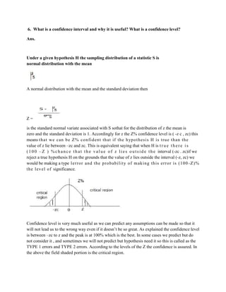 6. What is a confidence interval and why it is useful? What is a confidence level?

Ans.



Under a given hypothesis H the sampling distribution of a statistic S is
normal distribution with the mean




A normal distribution with the mean and the standard deviation then




Z=

is the standard normal variate associated with S sothat for the distribution of z the mean is
zero and the standard deviation is 1. Accordingly for z the Z% confidence level is ( -z c , zc) this
means t hat we can be Z% confi dent that if the hypot hesi s H is t rue t han t he
value of z lie between –zc and zc. This is equivalent saying that when H is t r u e t h e r e i s
( 1 0 0 – Z ) % c h a n c e t h a t t h e v a l u e o f z l i e s o u t s i d e t h e interval (-zc . zc)if we
reject a true hypothesis H on the grounds that the value of z lies outside the interval (-z, zc) we
would be making a type 1error and the probabil it y of m aking this error is (100 -Z)%
t he l evel of significance.




Confidence level is very much useful as we can predict any assumptions can be made so that it
will not lead us to the wrong way even if it doesn’t be so great. As explained the confidence level
is between –zc to z and the peak is at 100% which is the best. In some cases we predict but do
not consider it , and sometimes we will not predict but hypothesis need it so this is called as the
TYPE 1 errors and TYPE 2 errors. According to the levels of the Z the confidence is assured. In
the above the field shaded portion is the critical region.
 