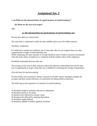Assignment Set- 2

1. (a) What are the characteristics of a good measure of central tendency?

    (b) What are the uses of averages?

Ans.

              a). The characteristics of a good measure of central tendency are:

Present mass data in a concise form

The mass data is condensed to make the data readable and to use it for further analysis.

•Facilitate comparison

It is difficult to compare two different sets of mass data. But we can compare those two after
computing the averages of individual data sets.
While comparing, the same measure of average should be used. It leads to incorrect conclusions
when the mean salary of employees is compared with the median salary of the employees.

•Establish relationship between data sets

The average can be used to draw inferences about the unknown relationships between the data
sets. Computing the averages of the data sets is helpful for estimating the average of population.

•Provide basis for decision-making

In many fields, such as business, finance, insurance and other sectors, managers compute the
averages and draw useful inferences or conclusions for taking effective decisions.

The following are the requisites of a measure of central tendency:


•It should be simple to calculate and easy to understand
•It should be based on all values
•It should not be affected by extreme values
•It should not be affected by sampling fluctuation
•It should be rigidly defined
•It should be capable of further algebraic treatment
 