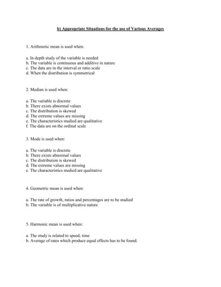 b) Appropriate Situations for the use of Various Averages



1. Arithmetic mean is used when:

a. In depth study of the variable is needed
b. The variable is continuous and additive in nature
c. The data are in the interval or ratio scale
d. When the distribution is symmetrical


2. Median is used when:

a. The variable is discrete
b. There exists abnormal values
c. The distribution is skewed
d. The extreme values are missing
e. The characteristics studied are qualitative
f. The data are on the ordinal scale

3. Mode is used when:

a. The variable is discrete
b. There exists abnormal values
c. The distribution is skewed
d. The extreme values are missing
e. The characteristics studied are qualitative



4. Geometric mean is used when:

a. The rate of growth, ratios and percentages are to be studied
b. The variable is of multiplicative nature



5. Harmonic mean is used when:

a. The study is related to speed; time
b. Average of rates which produce equal effects has to be found.
 