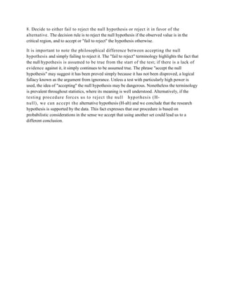 8. Decide to either fail to reject the null hypothesis or reject it in favor of the
alternative. The decision rule is to reject the null hypothesis if the observed value is in the
critical region, and to accept or "fail to reject" the hypothesis otherwise.

It is important to note the philosophical difference between accepting the null
hypothesis and simply failing to reject it. The "fail to reject" terminology highlights the fact that
the null hypothesis is assumed to be true from the start of the test; if there is a lack of
evidence against it, it simply continues to be assumed true. The phrase "accept the null
hypothesis" may suggest it has been proved simply because it has not been disproved, a logical
fallacy known as the argument from ignorance. Unless a test with particularly high power is
used, the idea of "accepting" the null hypothesis may be dangerous. Nonetheless the terminology
is prevalent throughout statistics, where its meaning is well understood. Alternatively, if the
t est ing procedure forces us t o rej ect the null h ypot hesis (H-
null ), we can accept t he alternative hypothesis (H-alt) and we conclude that the research
hypothesis is supported by the data. This fact expresses that our procedure is based on
probabilistic considerations in the sense we accept that using another set could lead us to a
different conclusion.
 