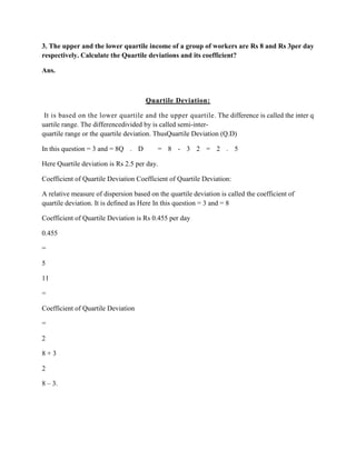 3. The upper and the lower quartile income of a group of workers are Rs 8 and Rs 3per day
respectively. Calculate the Quartile deviations and its coefficient?

Ans.



                                      Quartile Deviation:

 It is based on the lower quartile and the upper quartile. The difference is called the inter q
uartile range. The differencedivided by is called semi-inter-
quartile range or the quartile deviation. ThusQuartile Deviation (Q.D)

In this question = 3 and = 8Q . D         = 8 - 3 2 = 2 . 5

Here Quartile deviation is Rs 2.5 per day.

Coefficient of Quartile Deviation Coefficient of Quartile Deviation:

A relative measure of dispersion based on the quartile deviation is called the coefficient of
quartile deviation. It is defined as Here In this question = 3 and = 8

Coefficient of Quartile Deviation is Rs 0.455 per day

0.455

=

5

11

=

Coefficient of Quartile Deviation

=

2

8+3

2

8 – 3.
 