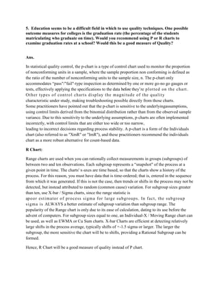 5. Education seems to be a difficult field in which to use quality techniques. One possible
outcome measures for colleges is the graduation rate (the percentage of the students
matriculating who graduate on time). Would you recommend using P or R charts to
examine graduation rates at a school? Would this be a good measure of Quality?


Ans.

In statistical quality control, the p-chart is a type of control chart used to monitor the proportion
of nonconforming units in a sample, where the sample proportion non conforming is defined as
the ratio of the number of nonconforming units to the sample size, n. The p-chart only
accommodates “pass"/"fail"-type inspection as determined by one or more go-no go gauges or
tests, effectively applying the specifications to the data before they’re pl otted on t he chart .
Ot her t ypes of cont rol char t s di spl ay t he m agni tude of t he qual it y
characteristic under study, making troubleshooting possible directly from those charts.
Some practitioners have pointed out that the p-chart is sensitive to the underlyingassumptions,
using control limits derived from the binomial distribution rather than from the observed sample
variance. Due to this sensitivity to the underlying assumptions, p-charts are often implemented
incorrectly, with control limits that are either too wide or too narrow,
leading to incorrect decisions regarding process stability. A p-chart is a form of the Individuals
chart (also referred to as "XmR" or "ImR"), and these practitioners recommend the individuals
chart as a more robust alternative for count-based data.

R Chart:

Range charts are used when you can rationally collect measurements in groups (subgroups) of
between two and ten observations. Each subgroup represents a “snapshot" of the process at a
given point in time. The charts' x-axes are time based, so that the charts show a history of the
process. For this reason, you must have data that is time-ordered; that is, entered in the sequence
from which it was generated. If this is not the case, then trends or shifts in the process may not be
detected, but instead attributed to random (common cause) variation. For subgroup sizes greater
than ten, use X-bar / Sigma charts, since the range statistic is
ap o o r est im ator of process si gm a for l arge subgroups. In fact , the subgroup
s i gm a is ALWAYS a better estimate of subgroup variation than subgroup range. The
popularity of the Range chart is only due to its ease of calculation, dating to its use before the
advent of computers. For subgroup sizes equal to one, an Individual-X / Moving Range chart can
be used, as well as EWMA or Cu Sum charts. X-bar Charts are efficient at detecting relatively
large shifts in the process average, typically shifts of +-1.5 sigma or larger. The larger the
subgroup, the more sensitive the chart will be to shifts, providing a Rational Subgroup can be
formed.

Hence, R Chart will be a good measure of quality instead of P chart.
 