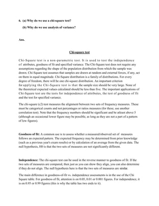 6. (a) Why do we use a chi-square test?

   (b) Why do we use analysis of variance?


Ans.


                                         Chi-square test

C hi -S quare t est i s a non -param et ri c t est. It i s used t o t est the i ndependence
o f attributes, goodness of fit and specified variance. The Chi-Square test does not require any
assumptions regarding the shape of the population distribution from which the sample was
drawn. Chi-Square test assumes that samples are drawn at random and external forces, if any, act
on them in equal magnitude. Chi-Square distribution is a family of distributions. For every
degree of freedom, there will be one chi-square distribution. An important criterion
for appl yi ng t he Chi -S quare t est is t hat the sample size should be very large. None of
the theoretical expected values calculated should be less than five. The important applications of
Chi-Square test are the tests for independence of attributes, the test of goodness of fit
and the test for specified variance.

The chi-square (c2) test measures the alignment between two sets of frequency measures. These
must be categorical counts and not percentages or ratios measures (for these, use another
correlation test). Note that the frequency numbers should be significant and be atleast above 5
(although an occasional lower figure may be possible, as long as they are not a part of a pattern
of low figures).



Goodness of fit: A common use is to assess whether a measured/observed set of measures
follows an expected pattern. The expected frequency may be determined from prior knowledge
(such as a previous year's exam results) or by calculation of an average from the given data. The
null hypothesis, H0 is that the two sets of measures are not significantly different.



Independence: The chi-square test can be used in the reverse manner to goodness of fit. If the
two sets of measures are compared, then just as you can show they align, you can also determine
if they do not align. The null hypothesis here is that the two sets of measures are similar.

The main difference in goodness-of-fit vs. independence assessments is in the use of the Chi
Square table. For goodness of fit, attention is on 0.05, 0.01 or 0.001 figures. For independence, it
is on 0.95 or 0.99 figures (this is why the table has two ends to it).
 