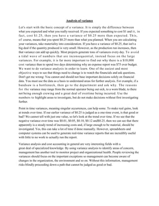 Analysis of variance

Let's start with the basic concept of a variance. It is simply the difference between
what you expected and what you really received. If you expected something to cost $1 and i t , in
fact , cos t $1.25, then you have a vari ance of $0.25 more than ex pect ed. Th i s,
o f course, means that you spent $0.25 more than what you planned. When you are calculating
your variances, take materiality into consideration. If you have a variance of $0.25, that isn't a
big deal if the quantity produced is very small. However, as the production run increases, then
that variance can add up quickly. Most projects generate tons of variances every day. To avoi d
a ti dal wave of numbers that are i nconsequenti al, i nst ead focus on the l arge
variances. For example, it is far more important t o find out why there is a $10,000
cost variance than to spend two days determining why an expense report was $75 over budget.
We want to do variance analysis in order to learn. One of the easiest and most
objective ways to see that things need to change is to watch the financials and ask questions.
Don't get me wrong: You cannot and should not base important decisions solely on financial
data. You must use the data as a basis to understand areas for further analysis. For example, if a
bands aw is a bot tl enec k, t hen go t o t he departm ent and ask wh y. The reasons
for t he variance may range from the normal operator being out sick, to a worn blade, to there
not being enough crewing and a great deal of overtime being incurred. Use the
numbers to highlight areas to investigate, but do not make decisions without first investigating
further.

Point in time variances, meaning singular occurrences, can help some. To make real gains, look
at trends over time. If our earlier variance of $0.25 is judged as a one-time event, is that good or
bad? We cannot tell with just one value, so let's look at the trend over time. If we see that the
negative variance over time was $0.01, $0.05, $0.10, $0.12 and$0.25, then we can see that there
apparently is a steady trend of increasing costs and, if large enough to be material, should be
investigated. Yes, this can take a lot of time if done manually. However, spreadsheets and
computer systems can be used to generate real-time variance reports that are incredibly useful
with little to no work to actually run the report.

Variance analysis and cost accounting in general are very interesting fields with a
great deal of specialized knowledge. By using variance analysis to identify areas of concern,
management has another tool to monitor project and organizational health. People reviewing the
variances should focus on the important exceptions so management can become aware of
changes in the organization, the environment and so on. Without this information, management
risks blindly proceeding down a path that cannot be judged as good or bad.
 