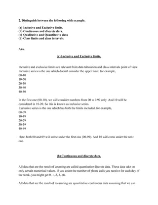 2. Distinguish between the following with example.

(a) Inclusive and Exclusive limits.
(b) Continuous and discrete data.
(c) Qualitative and Quantitative data
(d) Class limits and class intervals.


Ans.

                               (a) Inclusive and Exclusive limits.


Inclusive and exclusive limits are relevant from data tabulation and class intervals point of view.
Inclusive series is the one which doesn't consider the upper limit, for example,
00-10
10-20
20-30
30-40
40-50

In the first one (00-10), we will consider numbers from 00 to 9.99 only. And 10 will be
considered in 10-20. So this is known as inclusive series.
Exclusive series is the one which has both the limits included, for example,
00-09
10-19
20-29
30-39
40-49

Here, both 00 and 09 will come under the first one (00-09). And 10 will come under the next
one.



                               (b) Continuous and discrete data.


All data that are the result of counting are called quantitative discrete data. These data take on
only certain numerical values. If you count the number of phone calls you receive for each day of
the week, you might get 0, 1, 2, 3, etc.

All data that are the result of measuring are quantitative continuous data assuming that we can
 