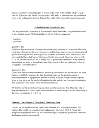 measure accurately. Measuring angles in radians might result in the numbers p/6, p/3, p/2, p/,
3p/4, etc. If you and your friends carry backpacks with books in them to school, the numbers of
books in the backpacks are discrete data and the weights of the backpacks are continuous data.



                             (c) Qualitative and Quantitative data:

Data may come from a population or from a sample. Small letters like x or y generally are used
to represent data values. Most data can be put into the following categories:

• Qualitative
• Quantitative

Qualitative data
Qualitative data are the result of categorizing or describing attributes of a population. Hair color,
blood type, ethnic group, the car a person drives, and the street a person lives on are examples of
qualitative data. Qualitative data are generally described by words or letters. For instance, hair
color might be black, dark brown, light brown, blonde, gray, or red. Blood type might be AB+,
O-, or B+. Qualitative data are not as widely used as quantitative data because many numerical
techniques do not apply to the qualitative data. For example, it does not make sense to find an
average hair color or blood type.

Quantitative data
Quantitative data are always numbers and are usually the data of choice because there are many
methods available for analyzing the data. Quantitative data are the result of counting or
measuring attributes of a population. Amount of money, pulse rate, weight, number of people
living in your town, and the number of students who take statistics are examples of quantitative
data. Quantitative data may be either discrete or continuous.

All data that are the result of counting are called quantitative discrete data. These data take on
only certain numerical values. If you count the number of phone calls you receive for each day of
the week, you might get 0, 1, 2, 3, etc.



Example 2: Data Sample of Quantitative Continuous Data

The data are the weights of the backpacks with the books in it. You sample the same five
students. The weights (in pounds) of their backpacks are 6.2, 7, 6.8, 9.1, 4. 3. Notice that
backpacks carrying three books can have different weights. Weights are quantitative continuous
data because weights are measured.
 