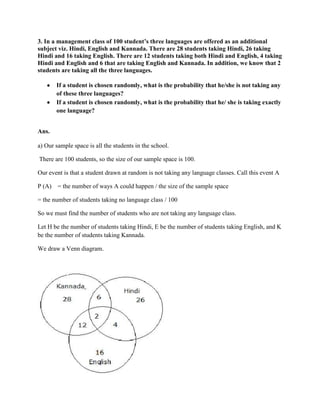3. In a management class of 100 student’s three languages are offered as an additional
subject viz. Hindi, English and Kannada. There are 28 students taking Hindi, 26 taking
Hindi and 16 taking English. There are 12 students taking both Hindi and English, 4 taking
Hindi and English and 6 that are taking English and Kannada. In addition, we know that 2
students are taking all the three languages.

       If a student is chosen randomly, what is the probability that he/she is not taking any
       of these three languages?
       If a student is chosen randomly, what is the probability that he/ she is taking exactly
       one language?


Ans.

a) Our sample space is all the students in the school.

There are 100 students, so the size of our sample space is 100.

Our event is that a student drawn at random is not taking any language classes. Call this event A

P (A) = the number of ways A could happen / the size of the sample space

= the number of students taking no language class / 100

So we must find the number of students who are not taking any language class.

Let H be the number of students taking Hindi, E be the number of students taking English, and K
be the number of students taking Kannada.

We draw a Venn diagram.
 