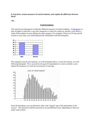 4. List down various measures of central tendency and explain the difference between
them?

Ans.

                                        Central tendency

This tutorial uses histograms to illustrate different measures of central tendency. A histogram is a
type of graph in which the x-axis lists categories or values for a data set, and the y-axis shows a
count of the number of cases falling into each category. For example, if there are 59 men and 48
women in your class, you could represent the information with this histogram:




The categories may be non-numeric, as in the histogram above, or may be numeric, as in the
following histogram. The x-axis shows the ages for respondents to a survey and the y-axis
reports the frequency or count for occurrences of each age.




From the histogram, can you determine what is the "typical" age of the participants in the
survey? This question could be answered in several different ways, depending on what you
really want to know.
 
