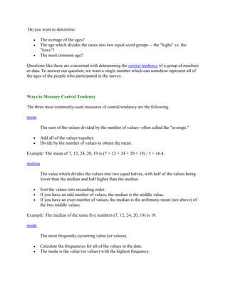 Do you want to determine:

         The average of the ages?
         The age which divides the cases into two equal-sized groups -- the "highs" vs. the
         "lows"?
         The most common age?

Questions like these are concerned with determining the central tendency of a group of numbers
or data. To answer our question, we want a single number which can somehow represent all of
the ages of the people who participated in the survey.



Ways to Measure Central Tendency

The three most commonly-used measures of central tendency are the following.

mean

         The sum of the values divided by the number of values--often called the "average."

         Add all of the values together.
         Divide by the number of values to obtain the mean.

Example: The mean of 7, 12, 24, 20, 19 is (7 + 12 + 24 + 20 + 19) / 5 = 16.4.

median

         The value which divides the values into two equal halves, with half of the values being
         lower than the median and half higher than the median.

         Sort the values into ascending order.
         If you have an odd number of values, the median is the middle value.
         If you have an even number of values, the median is the arithmetic mean (see above) of
         the two middle values.

Example: The median of the same five numbers (7, 12, 24, 20, 19) is 19.

mode

         The most frequently-occurring value (or values).

         Calculate the frequencies for all of the values in the data.
         The mode is the value (or values) with the highest frequency.
 