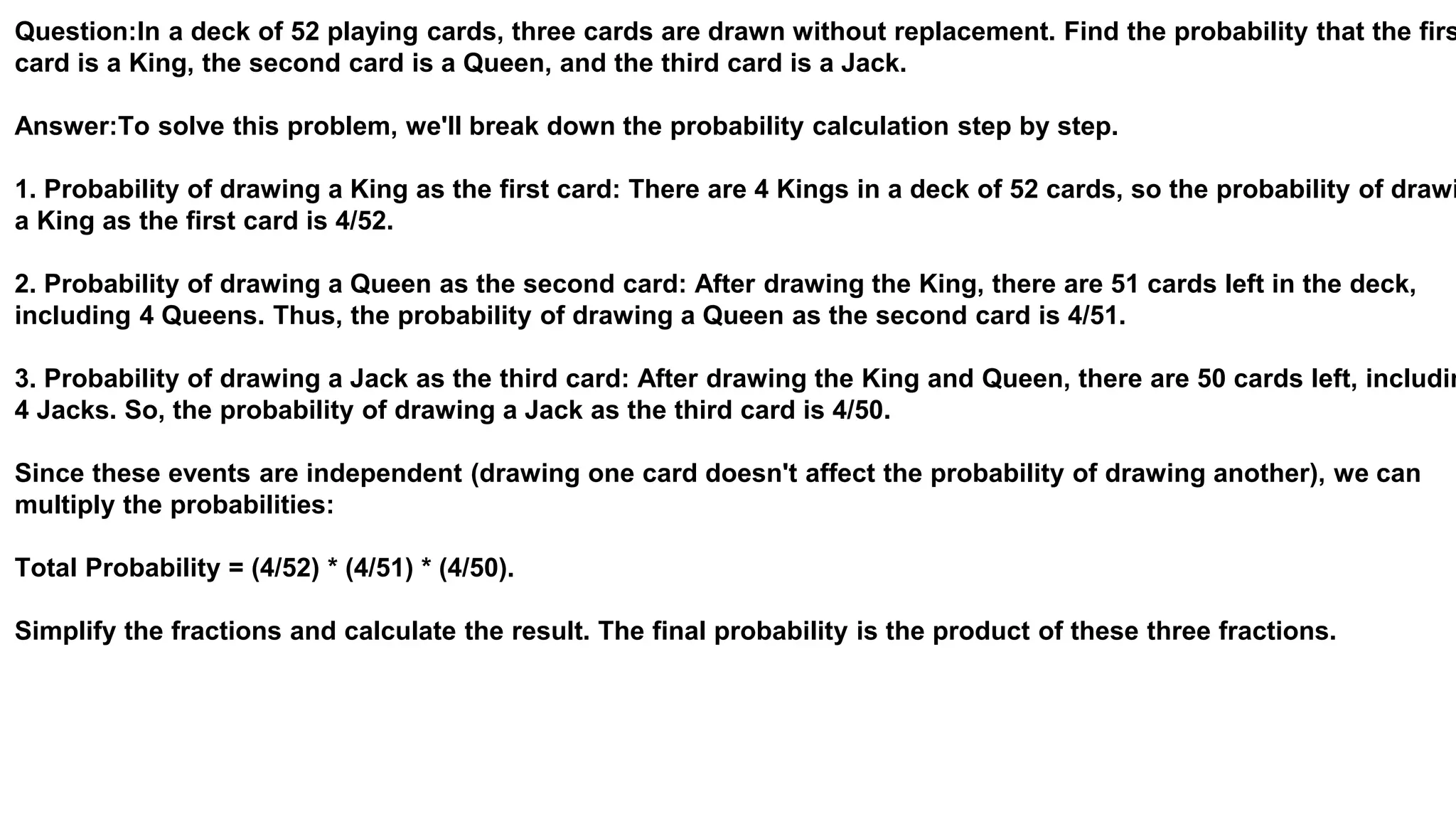 Question:In a deck of 52 playing cards, three cards are drawn without replacement. Find the probability that the firs
card is a King, the second card is a Queen, and the third card is a Jack.
Answer:To solve this problem, we'll break down the probability calculation step by step.
1. Probability of drawing a King as the first card: There are 4 Kings in a deck of 52 cards, so the probability of drawi
a King as the first card is 4/52.
2. Probability of drawing a Queen as the second card: After drawing the King, there are 51 cards left in the deck,
including 4 Queens. Thus, the probability of drawing a Queen as the second card is 4/51.
3. Probability of drawing a Jack as the third card: After drawing the King and Queen, there are 50 cards left, includin
4 Jacks. So, the probability of drawing a Jack as the third card is 4/50.
Since these events are independent (drawing one card doesn't affect the probability of drawing another), we can
multiply the probabilities:
Total Probability = (4/52) * (4/51) * (4/50).
Simplify the fractions and calculate the result. The final probability is the product of these three fractions.
 