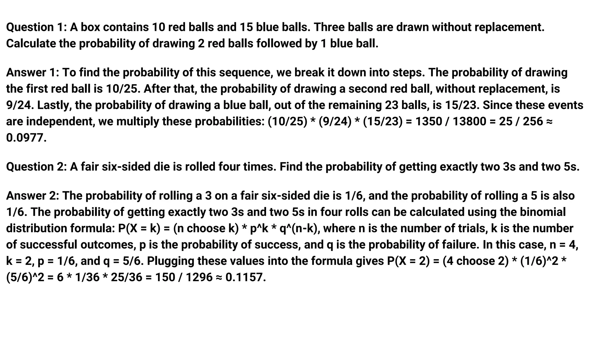 Question 1: A box contains 10 red balls and 15 blue balls. Three balls are drawn without replacement.
Calculate the probability of drawing 2 red balls followed by 1 blue ball.
Answer 1: To find the probability of this sequence, we break it down into steps. The probability of drawing
the first red ball is 10/25. After that, the probability of drawing a second red ball, without replacement, is
9/24. Lastly, the probability of drawing a blue ball, out of the remaining 23 balls, is 15/23. Since these events
are independent, we multiply these probabilities: (10/25) * (9/24) * (15/23) = 1350 / 13800 = 25 / 256 ≈
0.0977.
Question 2: A fair six-sided die is rolled four times. Find the probability of getting exactly two 3s and two 5s.
Answer 2: The probability of rolling a 3 on a fair six-sided die is 1/6, and the probability of rolling a 5 is also
1/6. The probability of getting exactly two 3s and two 5s in four rolls can be calculated using the binomial
distribution formula: P(X = k) = (n choose k) * p^k * q^(n-k), where n is the number of trials, k is the number
of successful outcomes, p is the probability of success, and q is the probability of failure. In this case, n = 4,
k = 2, p = 1/6, and q = 5/6. Plugging these values into the formula gives P(X = 2) = (4 choose 2) * (1/6)^2 *
(5/6)^2 = 6 * 1/36 * 25/36 = 150 / 1296 ≈ 0.1157.
 