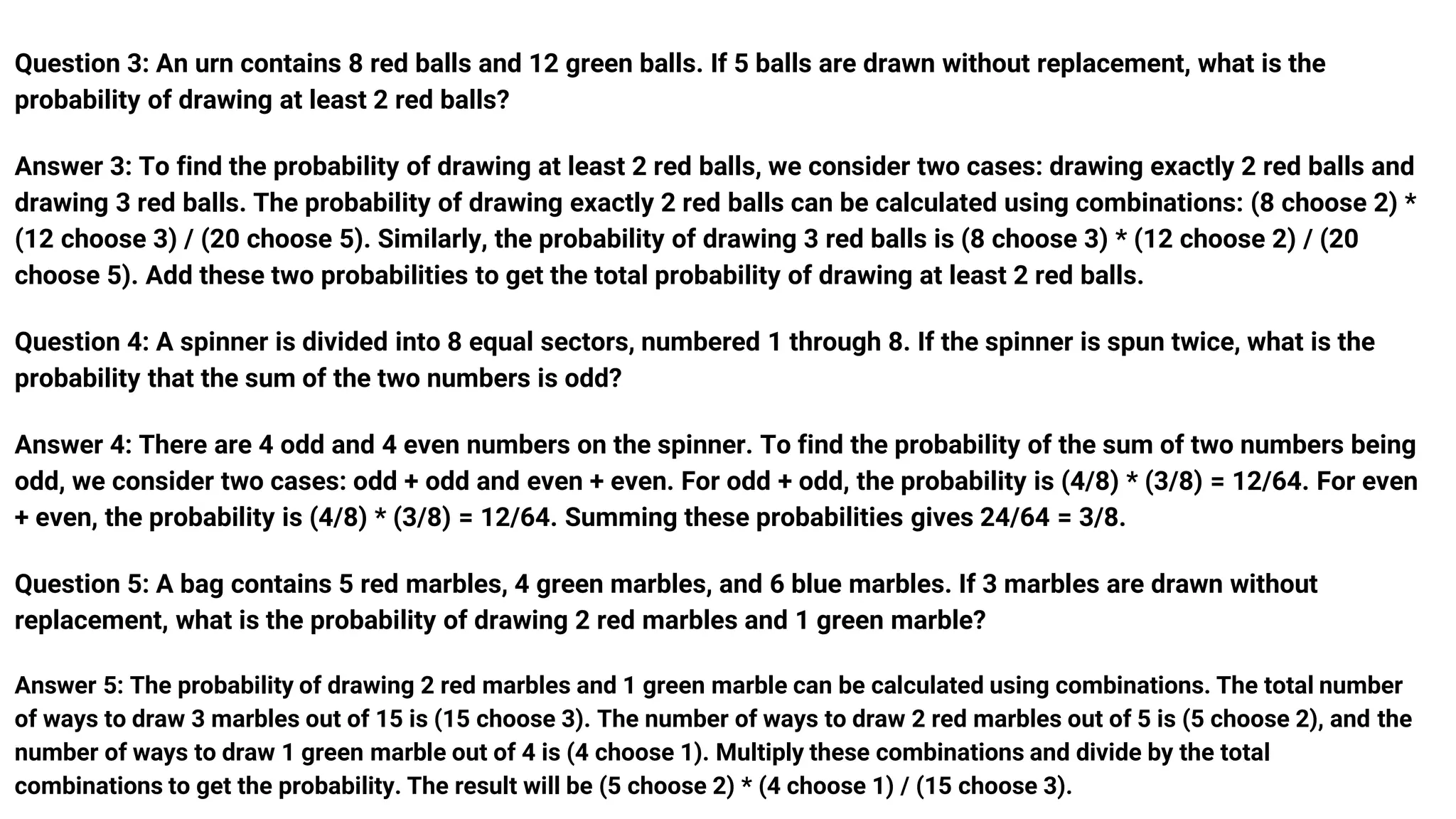 Question 3: An urn contains 8 red balls and 12 green balls. If 5 balls are drawn without replacement, what is the
probability of drawing at least 2 red balls?
Answer 3: To find the probability of drawing at least 2 red balls, we consider two cases: drawing exactly 2 red balls and
drawing 3 red balls. The probability of drawing exactly 2 red balls can be calculated using combinations: (8 choose 2) *
(12 choose 3) / (20 choose 5). Similarly, the probability of drawing 3 red balls is (8 choose 3) * (12 choose 2) / (20
choose 5). Add these two probabilities to get the total probability of drawing at least 2 red balls.
Question 4: A spinner is divided into 8 equal sectors, numbered 1 through 8. If the spinner is spun twice, what is the
probability that the sum of the two numbers is odd?
Answer 4: There are 4 odd and 4 even numbers on the spinner. To find the probability of the sum of two numbers being
odd, we consider two cases: odd + odd and even + even. For odd + odd, the probability is (4/8) * (3/8) = 12/64. For even
+ even, the probability is (4/8) * (3/8) = 12/64. Summing these probabilities gives 24/64 = 3/8.
Question 5: A bag contains 5 red marbles, 4 green marbles, and 6 blue marbles. If 3 marbles are drawn without
replacement, what is the probability of drawing 2 red marbles and 1 green marble?
Answer 5: The probability of drawing 2 red marbles and 1 green marble can be calculated using combinations. The total number
of ways to draw 3 marbles out of 15 is (15 choose 3). The number of ways to draw 2 red marbles out of 5 is (5 choose 2), and the
number of ways to draw 1 green marble out of 4 is (4 choose 1). Multiply these combinations and divide by the total
combinations to get the probability. The result will be (5 choose 2) * (4 choose 1) / (15 choose 3).
 