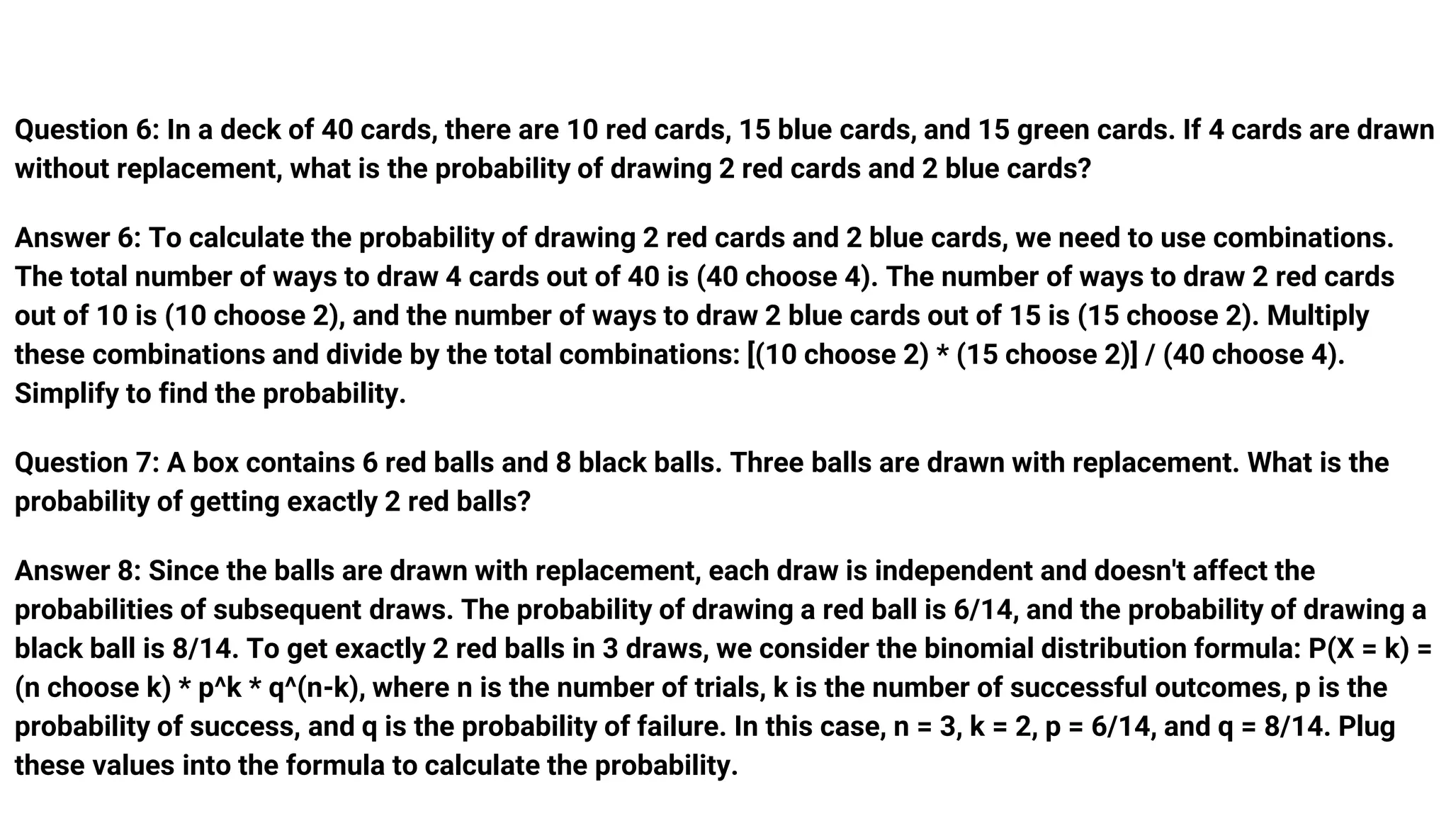 Question 6: In a deck of 40 cards, there are 10 red cards, 15 blue cards, and 15 green cards. If 4 cards are drawn
without replacement, what is the probability of drawing 2 red cards and 2 blue cards?
Answer 6: To calculate the probability of drawing 2 red cards and 2 blue cards, we need to use combinations.
The total number of ways to draw 4 cards out of 40 is (40 choose 4). The number of ways to draw 2 red cards
out of 10 is (10 choose 2), and the number of ways to draw 2 blue cards out of 15 is (15 choose 2). Multiply
these combinations and divide by the total combinations: [(10 choose 2) * (15 choose 2)] / (40 choose 4).
Simplify to find the probability.
Question 7: A box contains 6 red balls and 8 black balls. Three balls are drawn with replacement. What is the
probability of getting exactly 2 red balls?
Answer 8: Since the balls are drawn with replacement, each draw is independent and doesn't affect the
probabilities of subsequent draws. The probability of drawing a red ball is 6/14, and the probability of drawing a
black ball is 8/14. To get exactly 2 red balls in 3 draws, we consider the binomial distribution formula: P(X = k) =
(n choose k) * p^k * q^(n-k), where n is the number of trials, k is the number of successful outcomes, p is the
probability of success, and q is the probability of failure. In this case, n = 3, k = 2, p = 6/14, and q = 8/14. Plug
these values into the formula to calculate the probability.
 