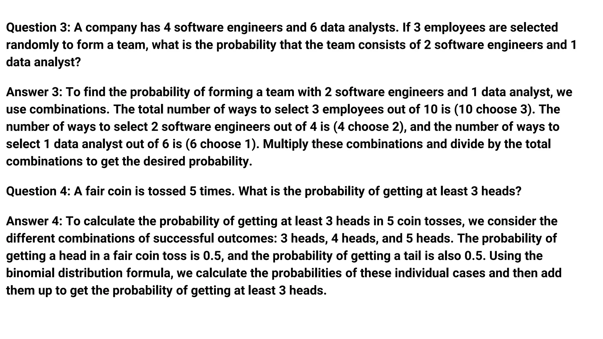 Question 3: A company has 4 software engineers and 6 data analysts. If 3 employees are selected
randomly to form a team, what is the probability that the team consists of 2 software engineers and 1
data analyst?
Answer 3: To find the probability of forming a team with 2 software engineers and 1 data analyst, we
use combinations. The total number of ways to select 3 employees out of 10 is (10 choose 3). The
number of ways to select 2 software engineers out of 4 is (4 choose 2), and the number of ways to
select 1 data analyst out of 6 is (6 choose 1). Multiply these combinations and divide by the total
combinations to get the desired probability.
Question 4: A fair coin is tossed 5 times. What is the probability of getting at least 3 heads?
Answer 4: To calculate the probability of getting at least 3 heads in 5 coin tosses, we consider the
different combinations of successful outcomes: 3 heads, 4 heads, and 5 heads. The probability of
getting a head in a fair coin toss is 0.5, and the probability of getting a tail is also 0.5. Using the
binomial distribution formula, we calculate the probabilities of these individual cases and then add
them up to get the probability of getting at least 3 heads.
 