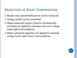 OBJECTIVES OF SHUNT COMPENSATION
Steady-state transmittable power can be increased.
Voltage profile can be controlled.
Shunt connected reactors (fixed or mechanically
switched) are applied to minimize line over voltage
under light load conditions.
Shunt connected capacitors are applied to maintain
voltage levels under heavy load conditions.
2