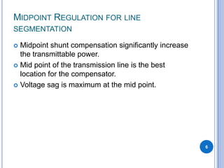 MIDPOINT REGULATION FOR LINE
SEGMENTATION
Midpoint shunt compensation significantly increase
the transmittable power.
Mid point of the transmission line is the best
location for the compensator.
Voltage sag is maximum at the mid point.
6