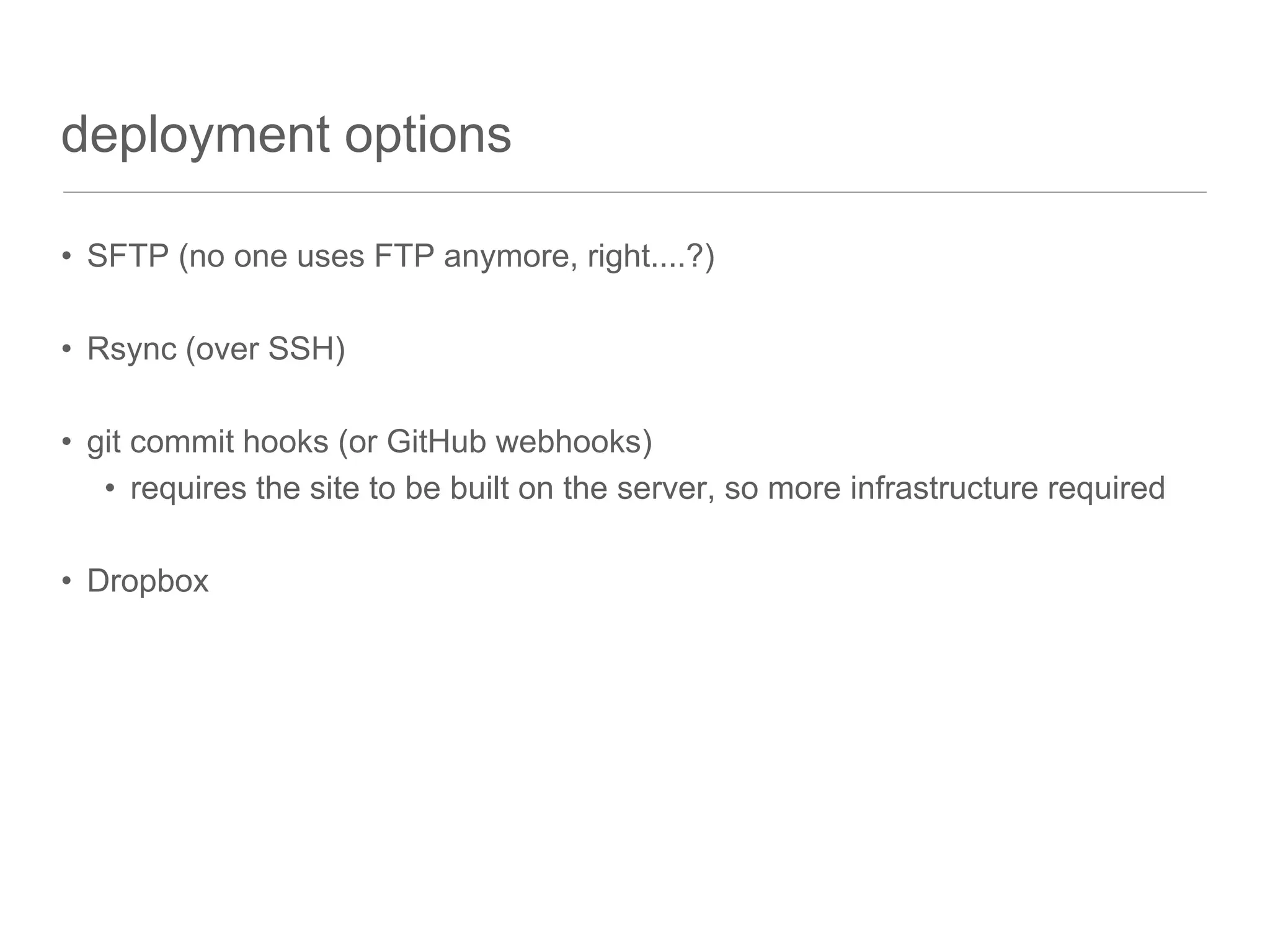 deployment options
• SFTP (no one uses FTP anymore, right....?)
• Rsync (over SSH)
• git commit hooks (or GitHub webhooks)
• requires the site to be built on the server, so more infrastructure required
• Dropbox
 