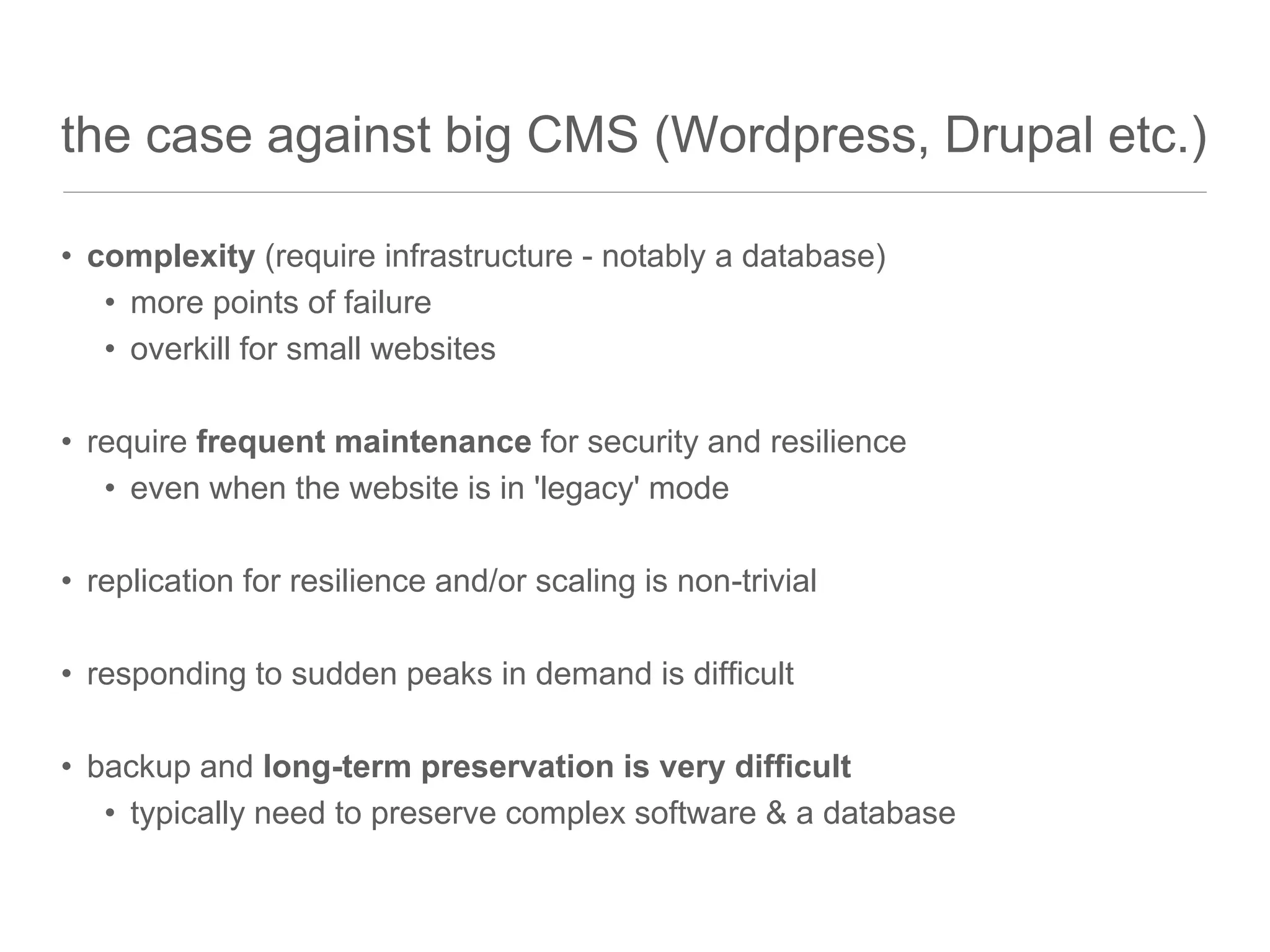the case against big CMS (Wordpress, Drupal etc.)
• complexity (require infrastructure - notably a database)
• more points of failure
• overkill for small websites
• require frequent maintenance for security and resilience
• even when the website is in 'legacy' mode
• replication for resilience and/or scaling is non-trivial
• responding to sudden peaks in demand is difficult
• backup and long-term preservation is very difficult
• typically need to preserve complex software & a database
 