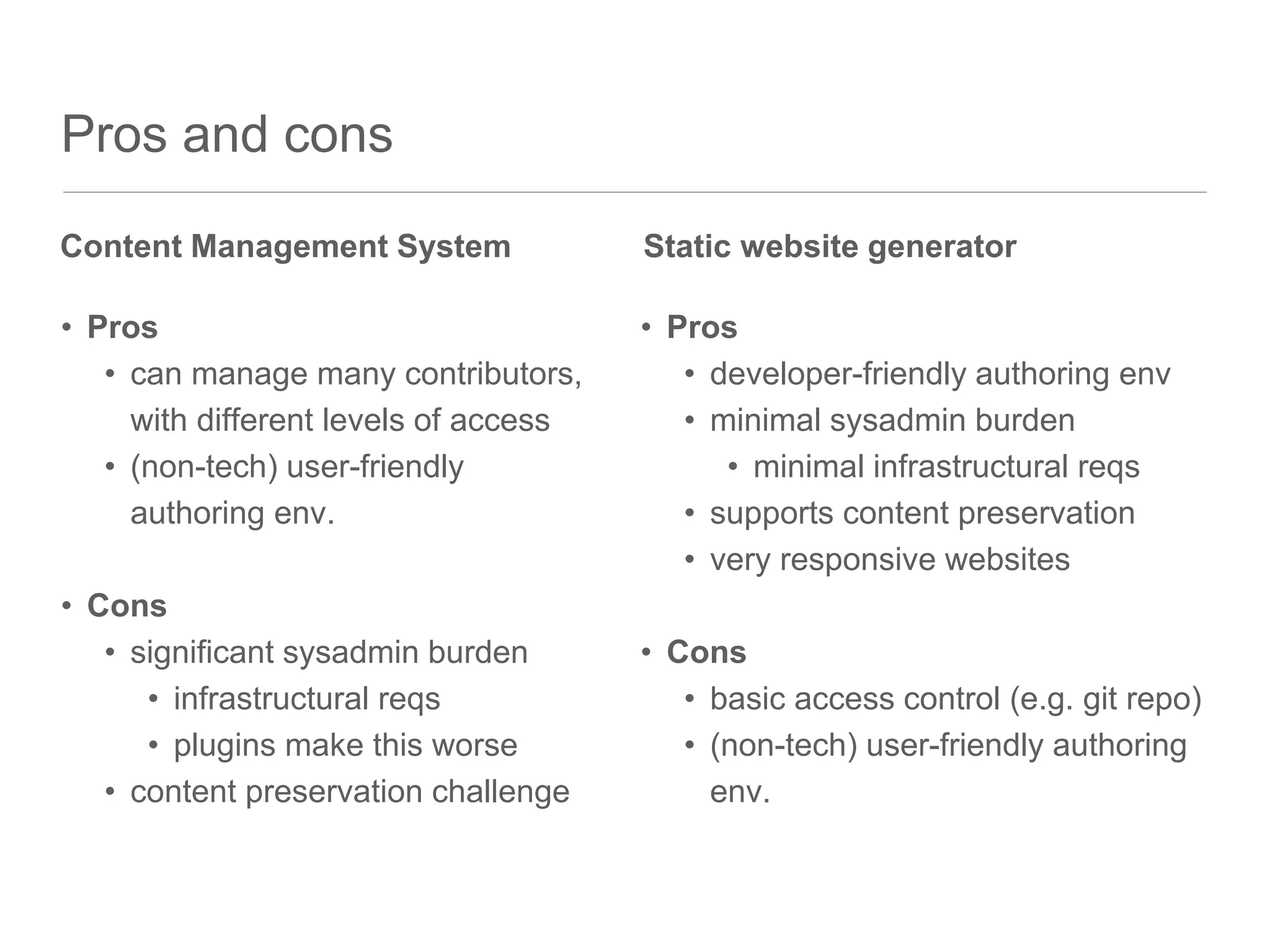 Pros and cons
• Pros
• can manage many contributors,
with different levels of access
• (non-tech) user-friendly
authoring env.
• Cons
• significant sysadmin burden
• infrastructural reqs
• plugins make this worse
• content preservation challenge
• Pros
• developer-friendly authoring env
• minimal sysadmin burden
• minimal infrastructural reqs
• supports content preservation
• very responsive websites
• Cons
• basic access control (e.g. git repo)
• (non-tech) user-friendly authoring
env.
Content Management System Static website generator
 