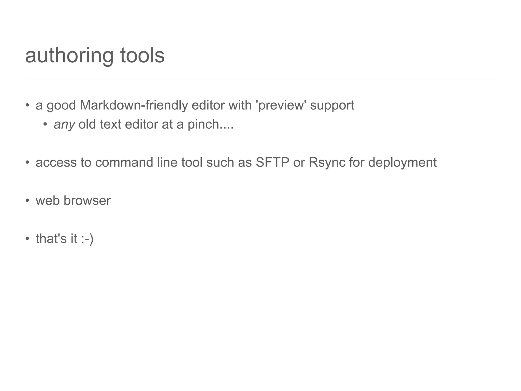 authoring tools
• a good Markdown-friendly editor with 'preview' support
• any old text editor at a pinch....
• access to command line tool such as SFTP or Rsync for deployment
• web browser
• that's it :-)
 