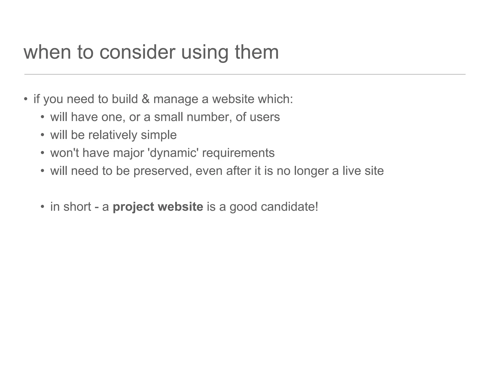 when to consider using them
• if you need to build & manage a website which:
• will have one, or a small number, of users
• will be relatively simple
• won't have major 'dynamic' requirements
• will need to be preserved, even after it is no longer a live site
• in short - a project website is a good candidate!
 