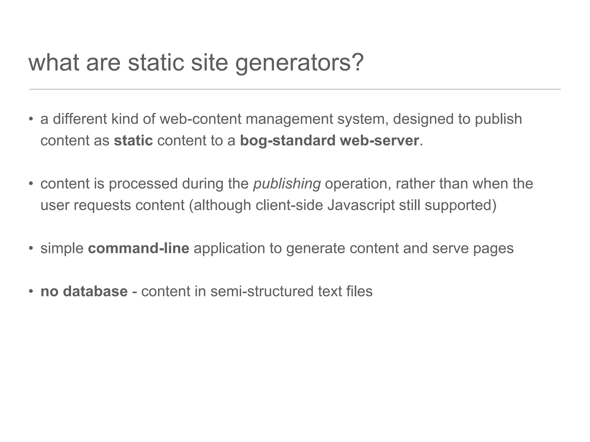 what are static site generators?
• a different kind of web-content management system, designed to publish
content as static content to a bog-standard web-server.
• content is processed during the publishing operation, rather than when the
user requests content (although client-side Javascript still supported)
• simple command-line application to generate content and serve pages
• no database - content in semi-structured text files
 