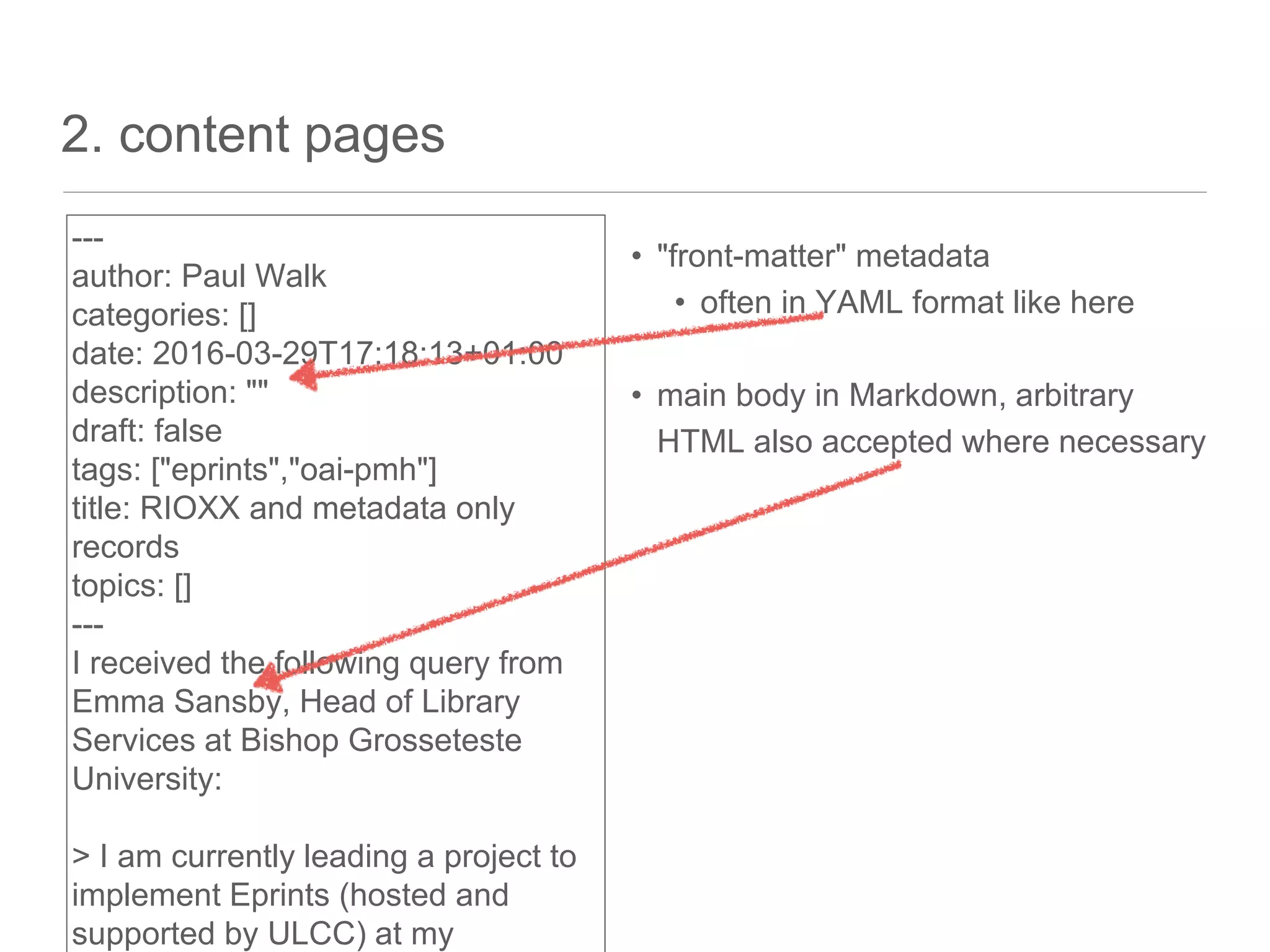 2. content pages
• "front-matter" metadata
• often in YAML format like here
• main body in Markdown, arbitrary
HTML also accepted where necessary
---
author: Paul Walk
categories: []
date: 2016-03-29T17:18:13+01:00
description: ""
draft: false
tags: ["eprints","oai-pmh"]
title: RIOXX and metadata only
records
topics: []
---
I received the following query from
Emma Sansby, Head of Library
Services at Bishop Grosseteste
University:
> I am currently leading a project to
implement Eprints (hosted and
supported by ULCC) at my
 