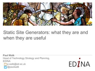 Paul Walk
Head of Technology Strategy and Planning,
EDINA
p.walk@ed.ac.uk
@paulwalk
Static Site Generators: what they are and
when they are useful
 