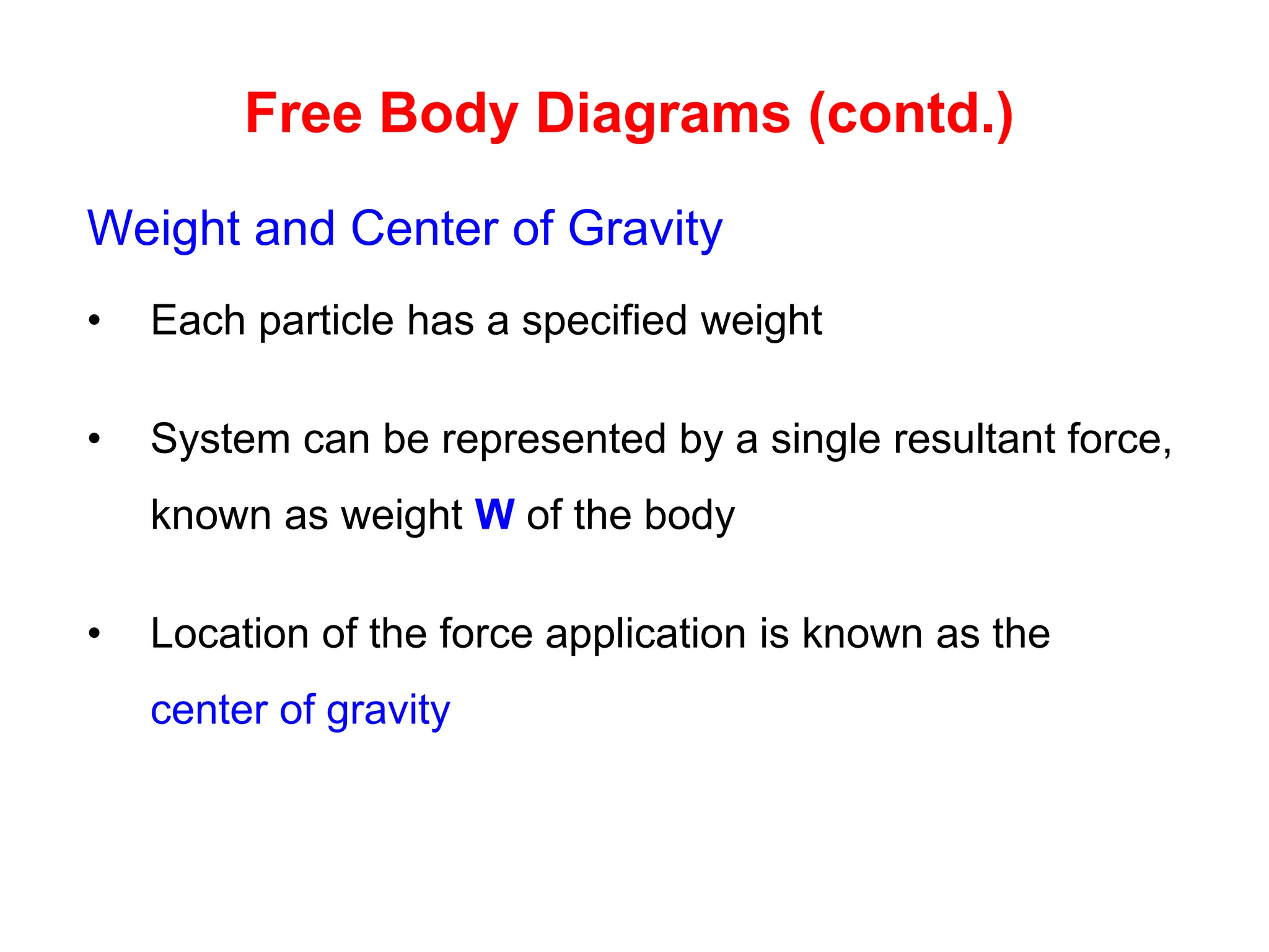 Free Body Diagrams (contd.)
Weight and Center of Gravity
• Each particle has a specified weight
• System can be represented by a single resultant force,
known as weight W of the body
• Location of the force application is known as the
center of gravity
 