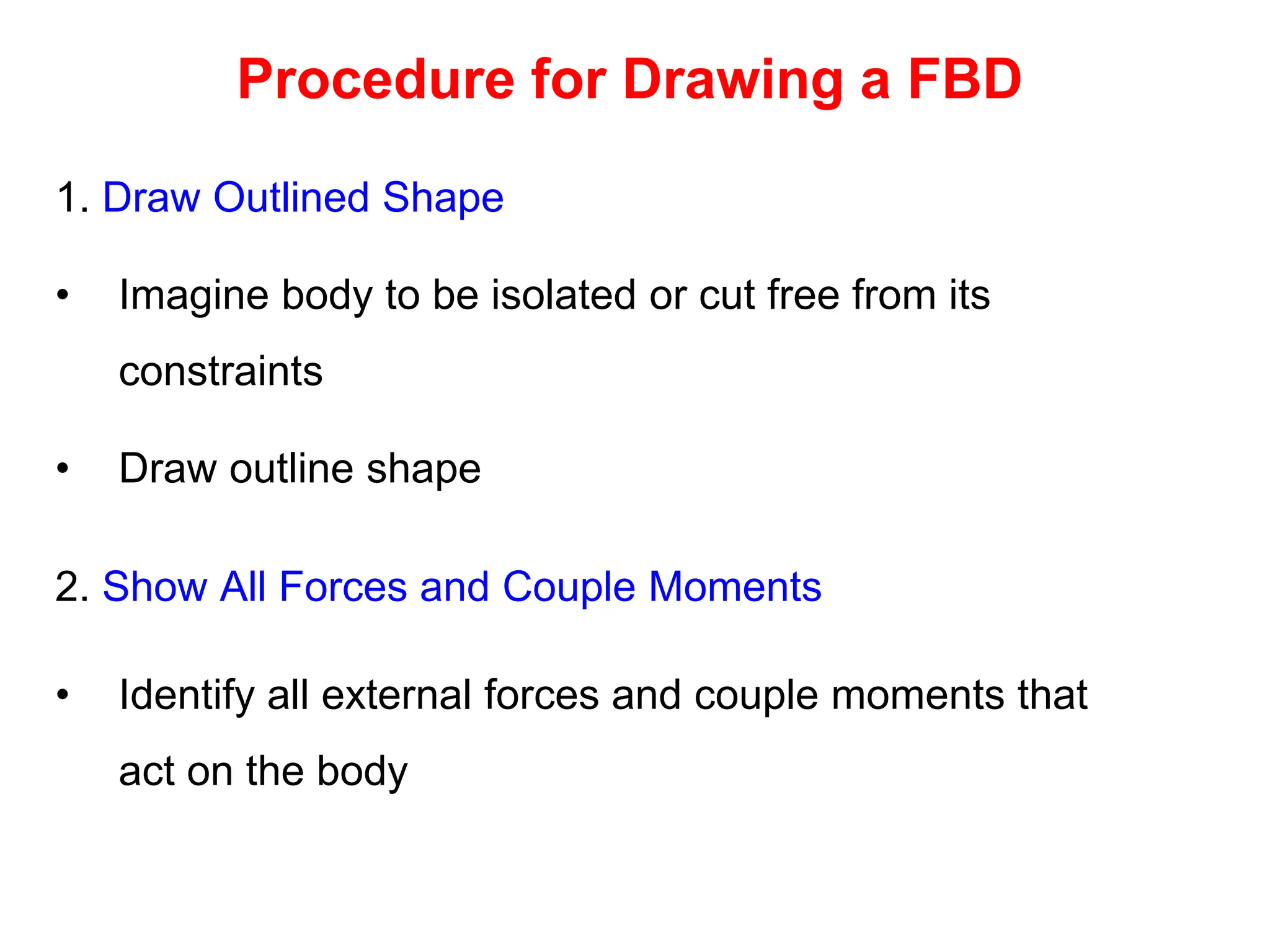 Procedure for Drawing a FBD
1. Draw Outlined Shape
• Imagine body to be isolated or cut free from its
constraints
• Draw outline shape
2. Show All Forces and Couple Moments
• Identify all external forces and couple moments that
act on the body
 