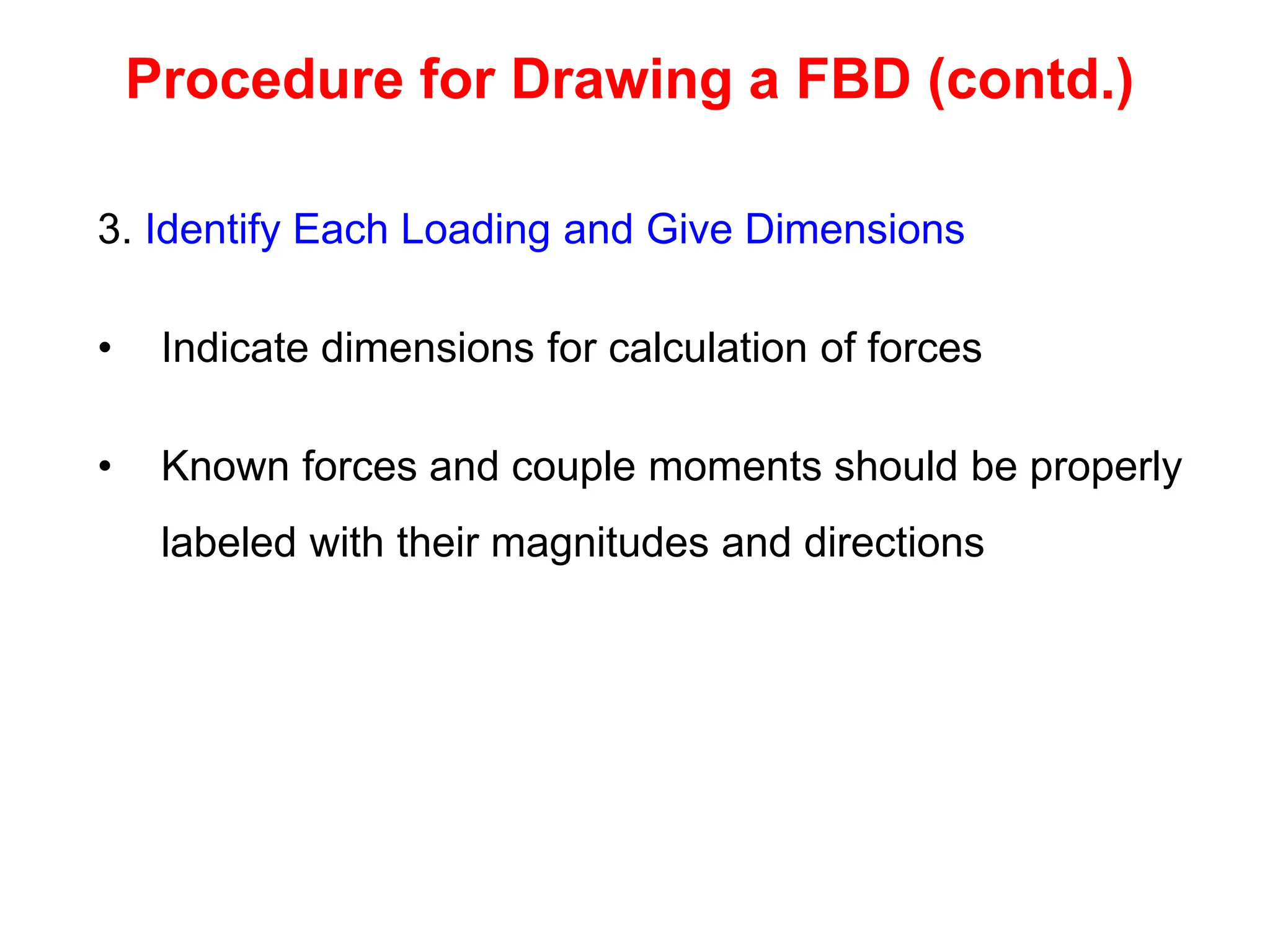 3. Identify Each Loading and Give Dimensions
• Indicate dimensions for calculation of forces
• Known forces and couple moments should be properly
labeled with their magnitudes and directions
Procedure for Drawing a FBD (contd.)
 