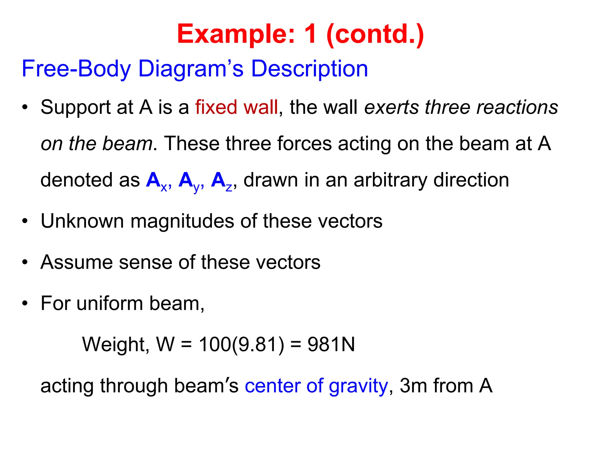 Free-Body Diagram’s Description
• Support at A is a fixed wall, the wall exerts three reactions
on the beam. These three forces acting on the beam at A
denoted as Ax, Ay, Az, drawn in an arbitrary direction
• Unknown magnitudes of these vectors
• Assume sense of these vectors
• For uniform beam,
Weight, W = 100(9.81) = 981N
acting through beam’s center of gravity, 3m from A
Example: 1 (contd.)
 