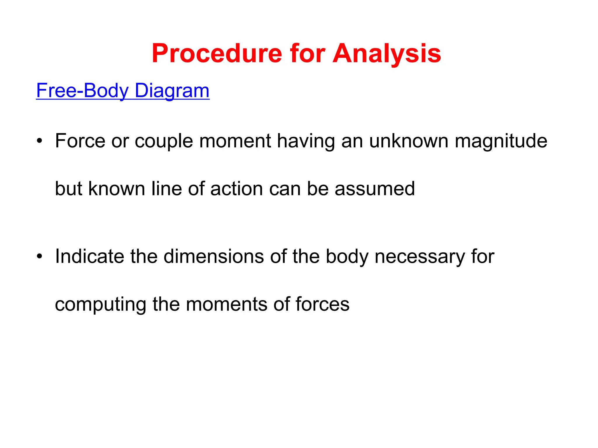 Procedure for Analysis
Free-Body Diagram
• Force or couple moment having an unknown magnitude
but known line of action can be assumed
• Indicate the dimensions of the body necessary for
computing the moments of forces
 