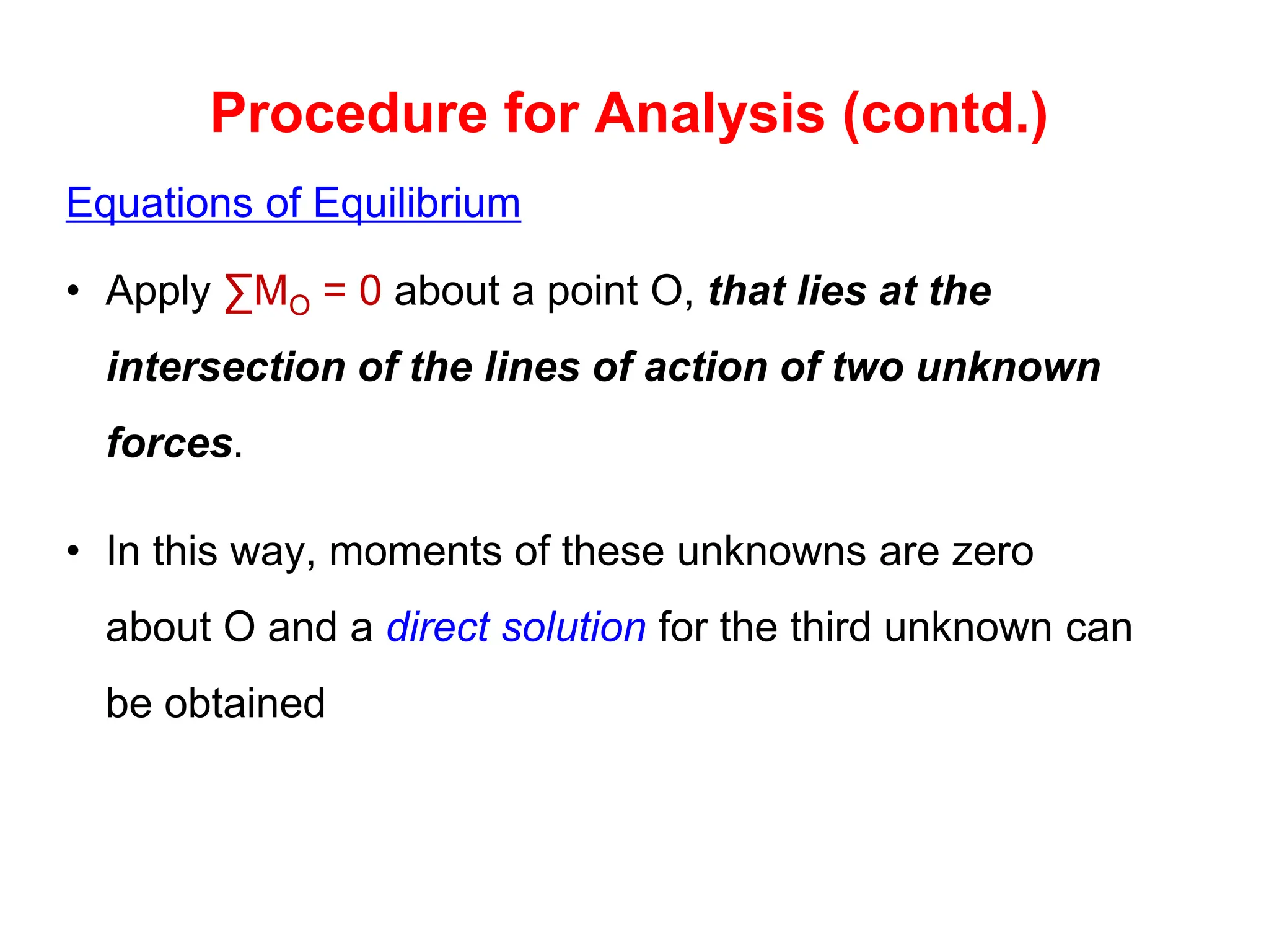 Equations of Equilibrium
• Apply ∑MO = 0 about a point O, that lies at the
intersection of the lines of action of two unknown
forces.
• In this way, moments of these unknowns are zero
about O and a direct solution for the third unknown can
be obtained
Procedure for Analysis (contd.)
 