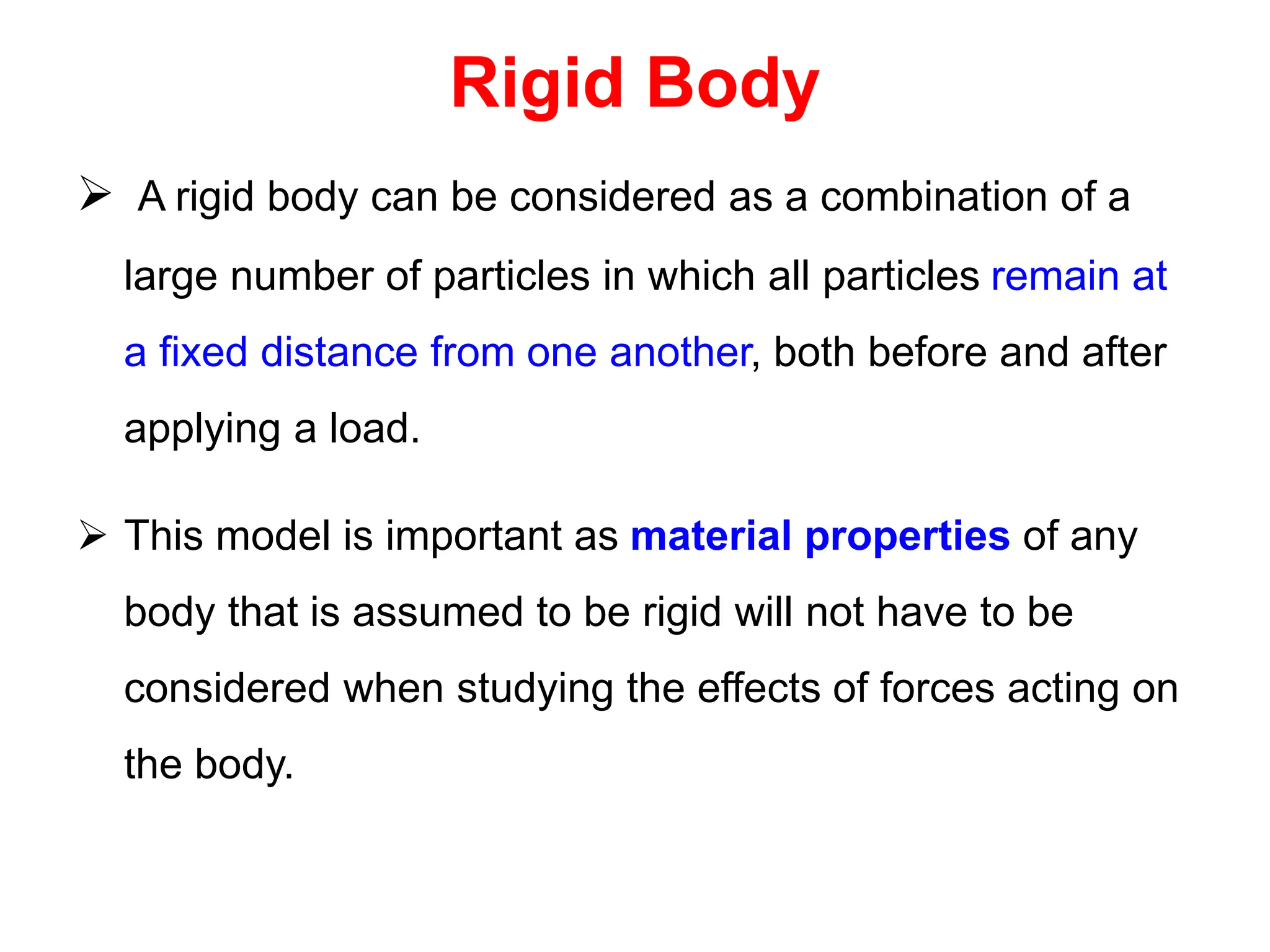 Rigid Body
 A rigid body can be considered as a combination of a
large number of particles in which all particles remain at
a fixed distance from one another, both before and after
applying a load.
 This model is important as material properties of any
body that is assumed to be rigid will not have to be
considered when studying the effects of forces acting on
the body.
 