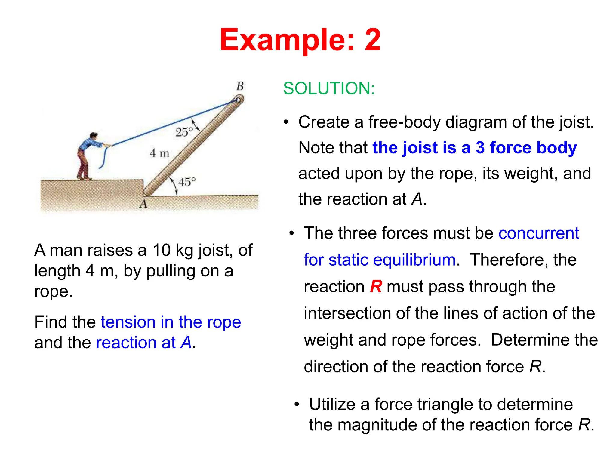 A man raises a 10 kg joist, of
length 4 m, by pulling on a
rope.
Find the tension in the rope
and the reaction at A.
SOLUTION:
• Create a free-body diagram of the joist.
Note that the joist is a 3 force body
acted upon by the rope, its weight, and
the reaction at A.
• The three forces must be concurrent
for static equilibrium. Therefore, the
reaction R must pass through the
intersection of the lines of action of the
weight and rope forces. Determine the
direction of the reaction force R.
• Utilize a force triangle to determine
the magnitude of the reaction force R.
Example: 2
 