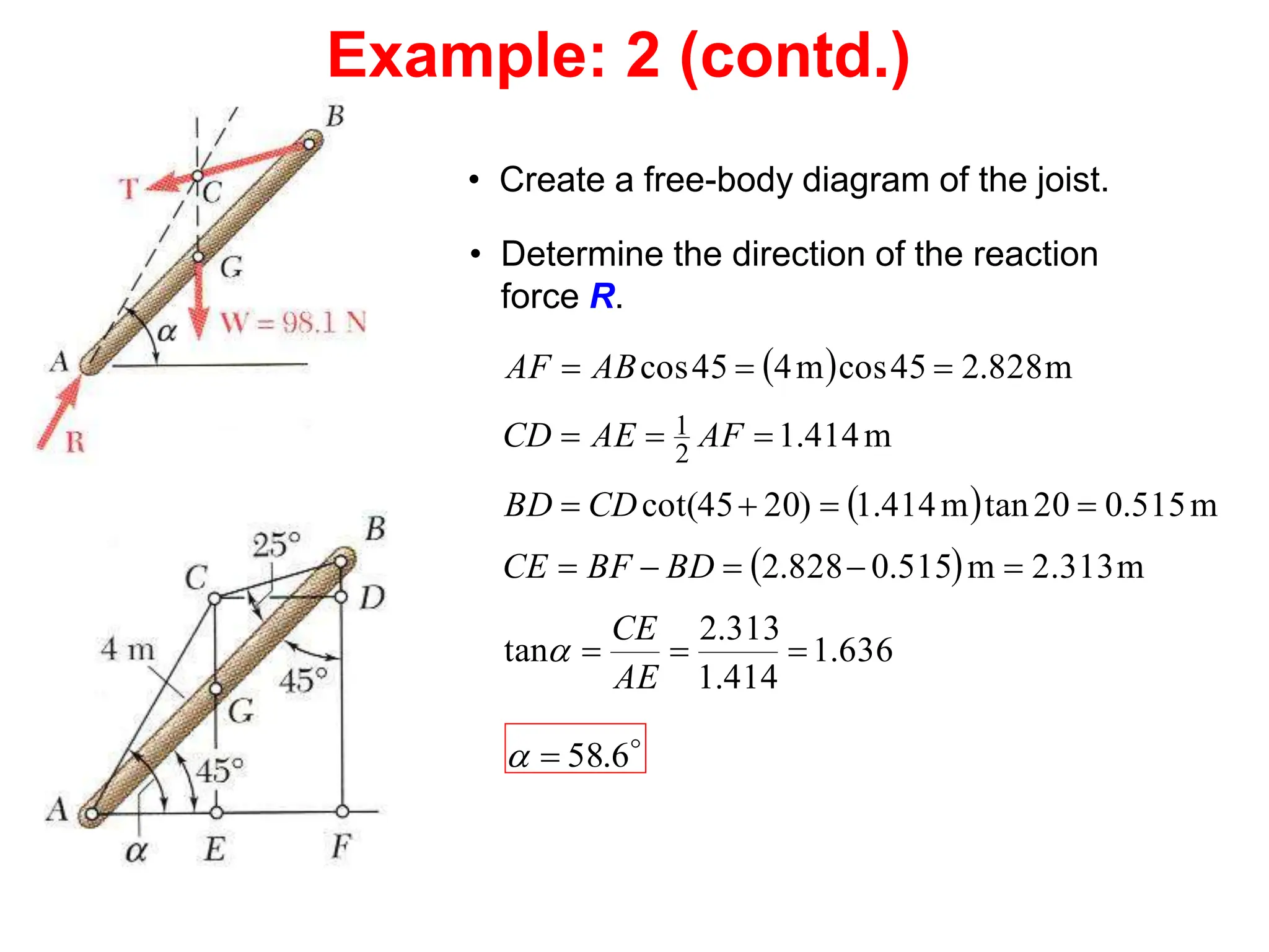 • Create a free-body diagram of the joist.
• Determine the direction of the reaction
force R.
 
 
 
636
.
1
414
.
1
313
.
2
tan
m
2.313
m
515
.
0
828
.
2
m
515
.
0
20
tan
m
414
.
1
)
20
45
cot(
m
414
.
1
m
828
.
2
45
cos
m
4
45
cos
2
1


















AE
CE
BD
BF
CE
CD
BD
AF
AE
CD
AB
AF


6
.
58


Example: 2 (contd.)
 