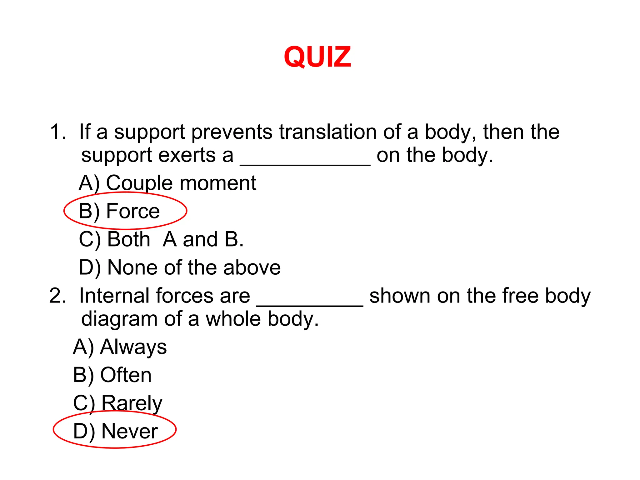 QUIZ
1. If a support prevents translation of a body, then the
support exerts a ___________ on the body.
A) Couple moment
B) Force
C) Both A and B.
D) None of the above
2. Internal forces are _________ shown on the free body
diagram of a whole body.
A) Always
B) Often
C) Rarely
D) Never
 