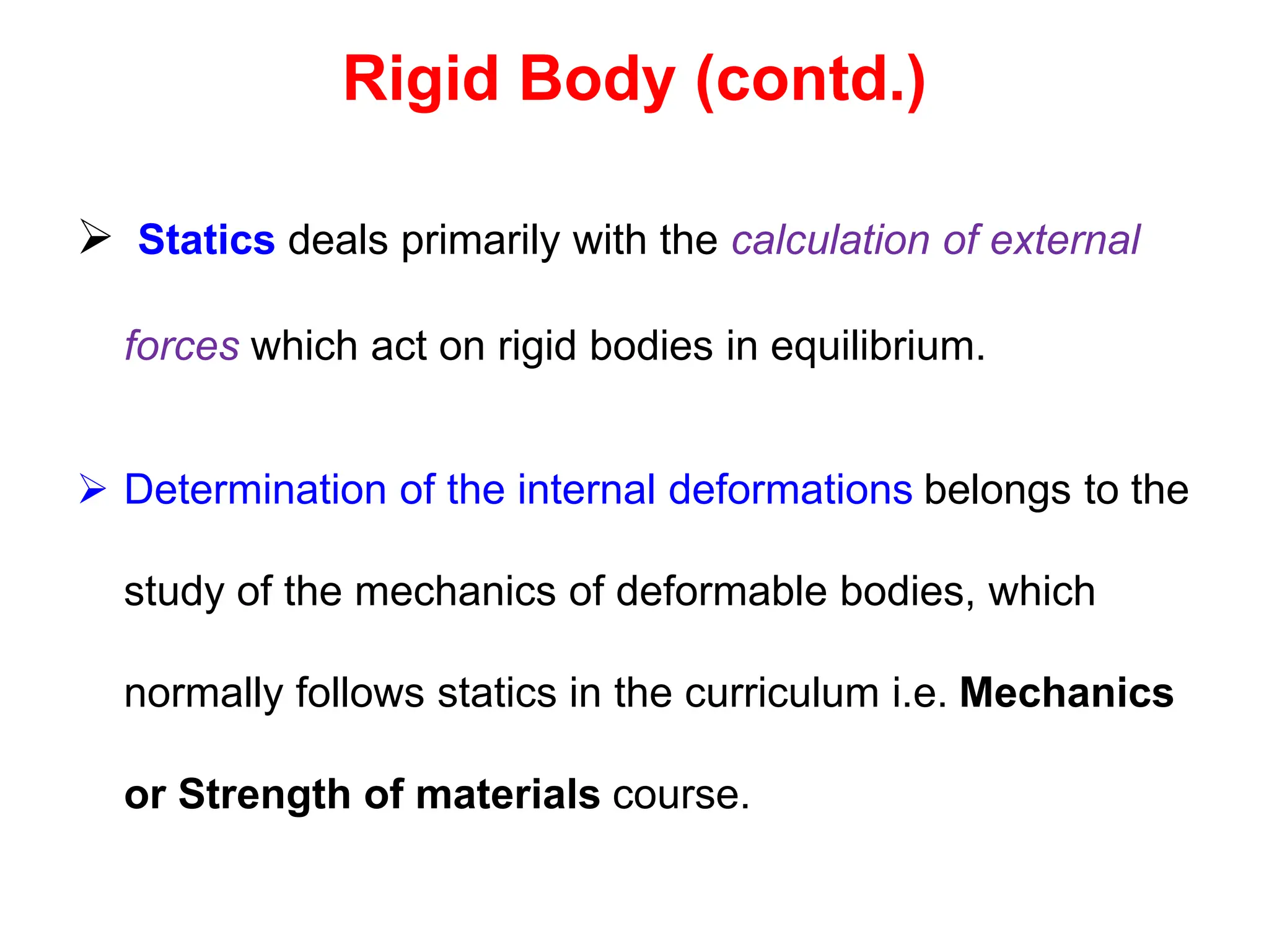 Rigid Body (contd.)
 Statics deals primarily with the calculation of external
forces which act on rigid bodies in equilibrium.
 Determination of the internal deformations belongs to the
study of the mechanics of deformable bodies, which
normally follows statics in the curriculum i.e. Mechanics
or Strength of materials course.
 
