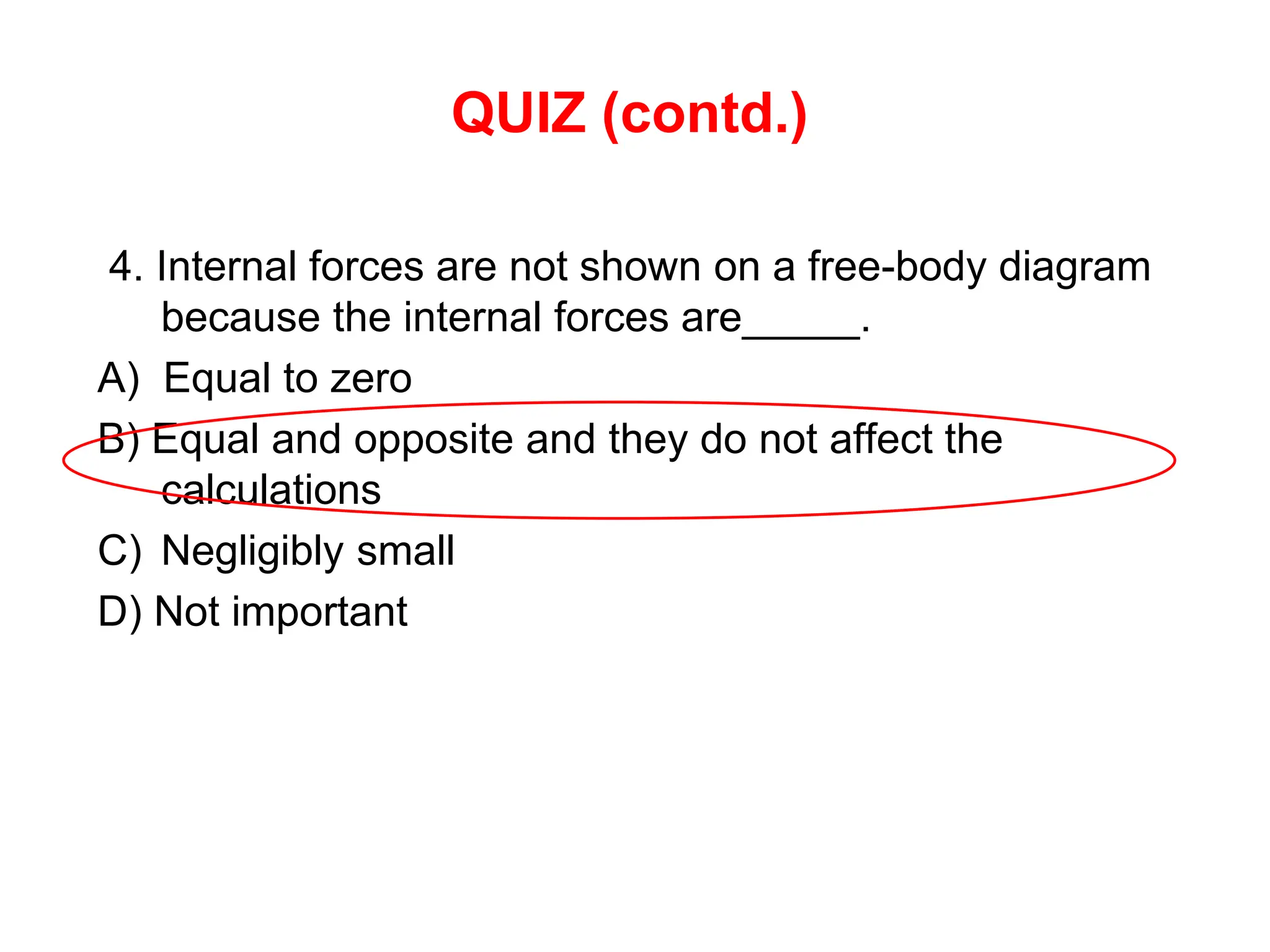 QUIZ (contd.)
4. Internal forces are not shown on a free-body diagram
because the internal forces are_____.
A) Equal to zero
B) Equal and opposite and they do not affect the
calculations
C) Negligibly small
D) Not important
 