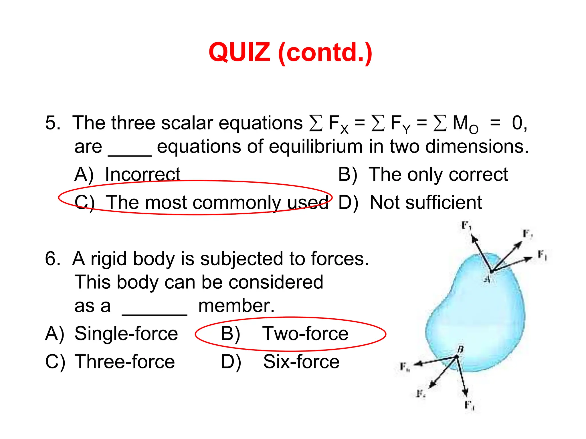 QUIZ (contd.)
5. The three scalar equations  FX =  FY =  MO = 0,
are ____ equations of equilibrium in two dimensions.
A) Incorrect B) The only correct
C) The most commonly used D) Not sufficient
6. A rigid body is subjected to forces.
This body can be considered
as a ______ member.
A) Single-force B) Two-force
C) Three-force D) Six-force
 